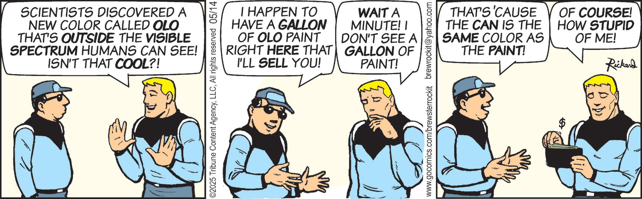 Fiction OCR: SCIENTISTS DISCOVERED A NEW COLOR CALLED OLO THAT'S OUTSIDE THE VISIBLE SPECTRUM HUMANS CAN SEE! ISN'T THAT COOL?! I HAPPEN TO HAVE A GALLON OF OLO PAINT RIGHT HERE THAT I'LL SELL YOU! WAIT A MINUTE! I DON'T SEE A GALLON OF PAINT! ©2025 Tribune Content AgencyAll rights reserved 05/14 THAT'S 'CAUSE THE CAN IS THE SAME COLOR AS THE PAINT! OF COURSE! HOW STUPID OF ME! Rickard www.gocomics.com/brewsterrockit brewrockit@yahoo.com 57 SCIENTISTS DISCOVERED A NEW COLOR CALLED OLO THAT'S OUTSIDE THE VISIBLE SPECTRUM HUMANS CAN SEE ! ISN'T THAT COOL ?! I HAPPEN TO HAVE A GALLON OF OLO PAINT RIGHT HERE THAT I'LL SELL YOU ! WAIT A MINUTE ! I DON'T SEE A GALLON OF PAINT ! © 2025 Tribune Content AgencyAll rights reserved 05/14 THAT'S ' CAUSE THE CAN IS THE SAME COLOR AS THE PAINT ! OF COURSE ! HOW STUPID OF ME ! Rickard www.gocomics.com/brewsterrockit brewrockit@yahoo.com 57