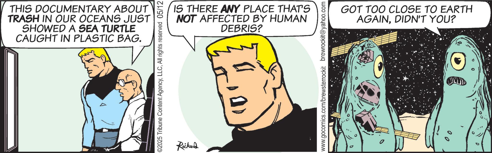 Fictional character OCR: THIS DOCUMENTARY ABOUT TRASH IN OUR OCEANS JUST SHOWED A SEA TURTLE CAUGHT IN PLASTIC BAG. ©2025 Tribune Content AgencyAll rights reserved 05/12 Rickard IS THERE ANY PLACE THAT'S NOT AFFECTED BY HUMAN DEBRIS? www.gocomics.com/brewsterrockit brewrockit@yahoo.com GOT TOO CLOSE TO EARTH AGAINDIDN'T YOU? D THIS DOCUMENTARY ABOUT TRASH IN OUR OCEANS JUST SHOWED A SEA TURTLE CAUGHT IN PLASTIC BAG . © 2025 Tribune Content AgencyAll rights reserved 05/12 Rickard IS THERE ANY PLACE THAT'S NOT AFFECTED BY HUMAN DEBRIS ? www.gocomics.com/brewsterrockit brewrockit@yahoo.com GOT TOO CLOSE TO EARTH AGAINDIDN'T YOU ? D