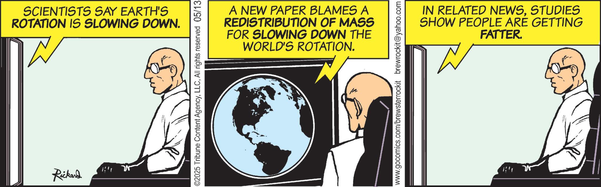 Fictional character OCR: SCIENTISTS SAY EARTH'S ROTATION IS SLOWING DOWN. W Rickard ©2025 Tribune Content AgencyAll rights reserved 05/13 A NEW PAPER BLAMES A REDISTRIBUTION OF MASS FOR SLOWING DOWN THE WORLD'S ROTATION. IN RELATED NEWSSTUDIES SHOW PEOPLE ARE GETTING FATTER. W www.gocomics.com/brewsterrockit brewrockit@yahoo.com SCIENTISTS SAY EARTH'S ROTATION IS SLOWING DOWN . W Rickard © 2025 Tribune Content AgencyAll rights reserved 05/13 A NEW PAPER BLAMES A REDISTRIBUTION OF MASS FOR SLOWING DOWN THE WORLD'S ROTATION . IN RELATED NEWSSTUDIES SHOW PEOPLE ARE GETTING FATTER . W www.gocomics.com/brewsterrockit brewrockit@yahoo.com