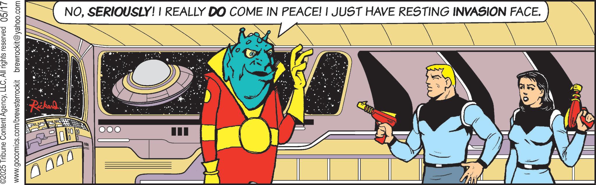 Graphic design OCR: ©2025 Tribune Content AgencyAll rights reserved 05/17 www.gocomics.com/brewsterrockit brewrockit@yahoo.com Rickard 0000 NOSERIOUSLY! I REALLY DO COME IN PEACE! I JUST HAVE RESTING INVASION FACE. © 2025 Tribune Content AgencyAll rights reserved 05/17 www.gocomics.com/brewsterrockit brewrockit@yahoo.com Rickard 0000 NOSERIOUSLY ! I REALLY DO COME IN PEACE ! I JUST HAVE RESTING INVASION FACE .