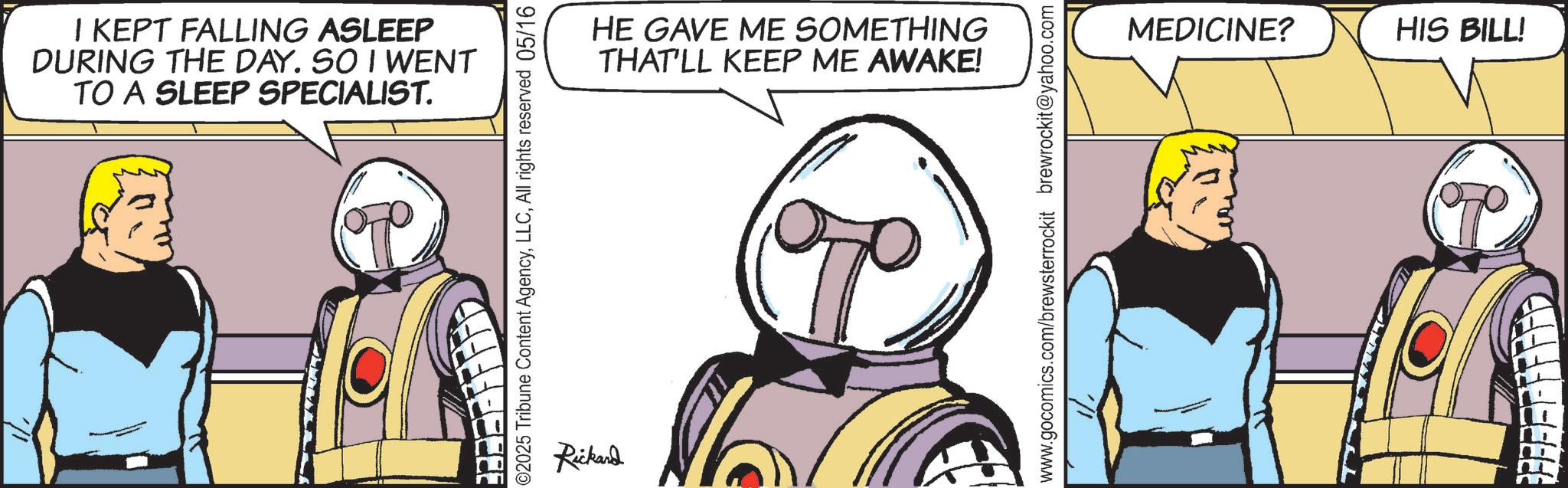 Armour OCR: I KEPT FALLING ASLEEP DURING THE DAY. SO I WENT TO A SLEEP SPECIALIST. ©2025 Tribune Content AgencyAll rights reserved 05/16 Rickard HE GAVE ME SOMETHING THAT'LL KEEP ME AWAKE! www.gocomics.com/brewsterrockit brewrockit@yahoo.com MEDICINE? HIS BILL! I KEPT FALLING ASLEEP DURING THE DAY . SO I WENT TO A SLEEP SPECIALIST . © 2025 Tribune Content AgencyAll rights reserved 05/16 Rickard HE GAVE ME SOMETHING THAT'LL KEEP ME AWAKE ! www.gocomics.com/brewsterrockit brewrockit@yahoo.com MEDICINE ? HIS BILL !