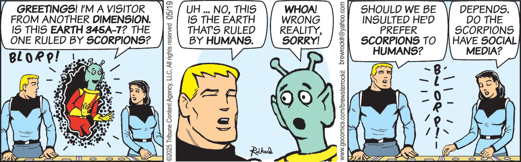 Graphics OCR: GREETINGS! I'M A VISITOR FROM ANOTHER DIMENSION. IS THIS EARTH 345A-7? THE ONE RULED BY SCORPIONS? BLORP! ©2025 Tribune Content AgencyAll rights reserved 05/19 UH... NOTHIS IS THE EARTH WHOA! WRONG THAT'S RULED REALITY. BY HUMANS. SORRY! Rickard SHOULD WE BE INSULTED HE'D PREFER SCORPIONS TO HUMANS? DEPENDS. DO THE SCORPIONS HAVE SOCIAL MEDIA? www.gocomics.com/brewsterrockit brewrockit@yahoo.com - GREETINGS ! I'M A VISITOR FROM ANOTHER DIMENSION . IS THIS EARTH 345A - 7 ? THE ONE RULED BY SCORPIONS ? BLORP ! © 2025 Tribune Content AgencyAll rights reserved 05/19 UH ... NOTHIS IS THE EARTH WHOA ! WRONG THAT'S RULED REALITY . BY HUMANS . SORRY ! Rickard SHOULD WE BE INSULTED HE'D PREFER SCORPIONS TO HUMANS ? DEPENDS . DO THE SCORPIONS HAVE SOCIAL MEDIA ? www.gocomics.com/brewsterrockit brewrockit@yahoo.com -