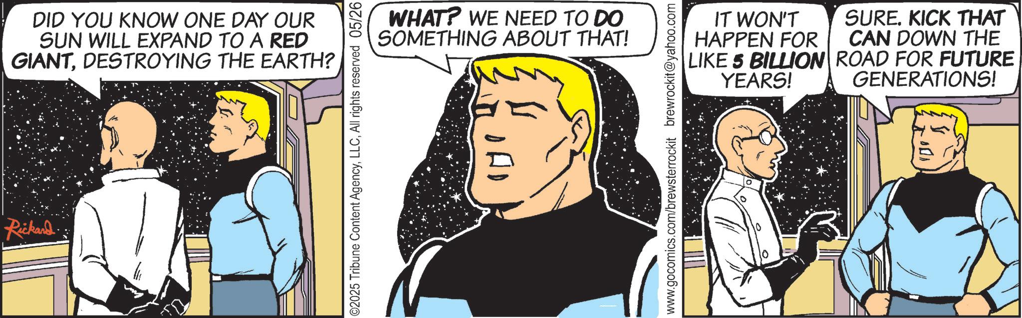 Animated cartoon OCR: Rickard. DID YOU KNOW ONE DAY OUR SUN WILL EXPAND TO A RED GIANTDESTROYING THE EARTH? 02025 Tribune Content AgencyAll rights reserved 05/26 WHAT? WE NEED TO DO SOMETHING ABOUT THAT! www.gocomics.com/brewsterrockit brewrockit@yahoo.com IT WON'T HAPPEN FOR LIKE 5 BILLION YEARS! SUREKICK THAT CAN DOWN THE ROAD FOR FUTURE GENERATIONS! Rickard . DID YOU KNOW ONE DAY OUR SUN WILL EXPAND TO A RED GIANTDESTROYING THE EARTH ? 02025 Tribune Content AgencyAll rights reserved 05/26 WHAT ? WE NEED TO DO SOMETHING ABOUT THAT ! www.gocomics.com/brewsterrockit brewrockit@yahoo.com IT WON'T HAPPEN FOR LIKE 5 BILLION YEARS ! SUREKICK THAT CAN DOWN THE ROAD FOR FUTURE GENERATIONS !
