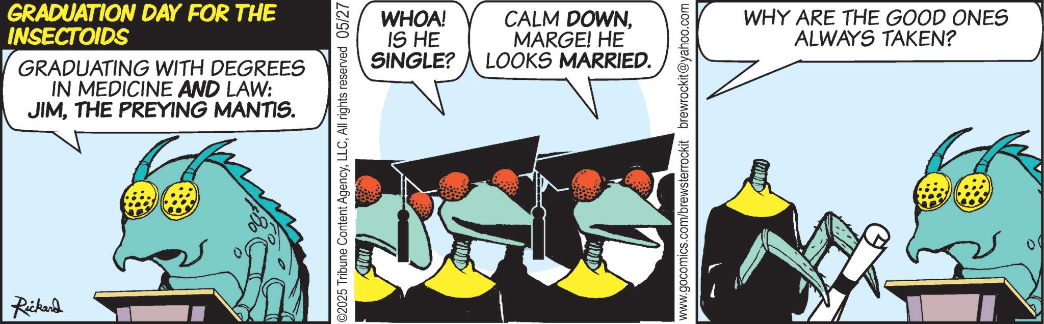 Graphic design OCR: Rickard GRADUATION DAY FOR THE INSECTOIDS GRADUATING WITH DEGREES IN MEDICINE AND LAW: JIMTHE PREYING MANTIS. ©2025 Tribune Content AgencyAll rights reserved 05/27 WHOA! IS HE SINGLE? CALM DOWNMARGE! HE LOOKS MARRIED. www.gocomics.com/brewsterrockit brewrockit@yahoo.com WHY ARE THE GOOD ONES ALWAYS TAKEN? Rickard GRADUATION DAY FOR THE INSECTOIDS GRADUATING WITH DEGREES IN MEDICINE AND LAW : JIMTHE PREYING MANTIS . © 2025 Tribune Content AgencyAll rights reserved 05/27 WHOA ! IS HE SINGLE ? CALM DOWNMARGE ! HE LOOKS MARRIED . www.gocomics.com/brewsterrockit brewrockit@yahoo.com WHY ARE THE GOOD ONES ALWAYS TAKEN ?