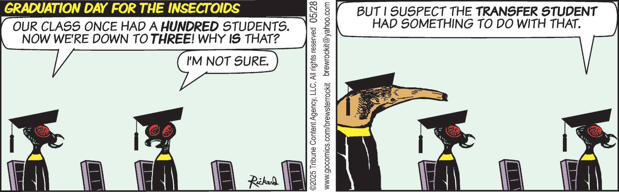 Animation OCR: GRADUATION DAY FOR THE INSECTOIDS OUR CLASS ONCE HAD A HUNDRED STUDENTS. NOW WE'RE DOWN TO THREE! WHY IS THAT? I'M NOT SURE. Rickard ??? ©2025 Tribune Content AgencyAll rights reserved 05/28 www.gocomics.com/brewsterrockit brewrockit@yahoo.com BUT I SUSPECT THE TRANSFER STUDENT HAD SOMETHING TO DO WITH THAT. GRADUATION DAY FOR THE INSECTOIDS OUR CLASS ONCE HAD A HUNDRED STUDENTS . NOW WE'RE DOWN TO THREE ! WHY IS THAT ? I'M NOT SURE . Rickard ??? © 2025 Tribune Content AgencyAll rights reserved 05/28 www.gocomics.com/brewsterrockit brewrockit@yahoo.com BUT I SUSPECT THE TRANSFER STUDENT HAD SOMETHING TO DO WITH THAT .