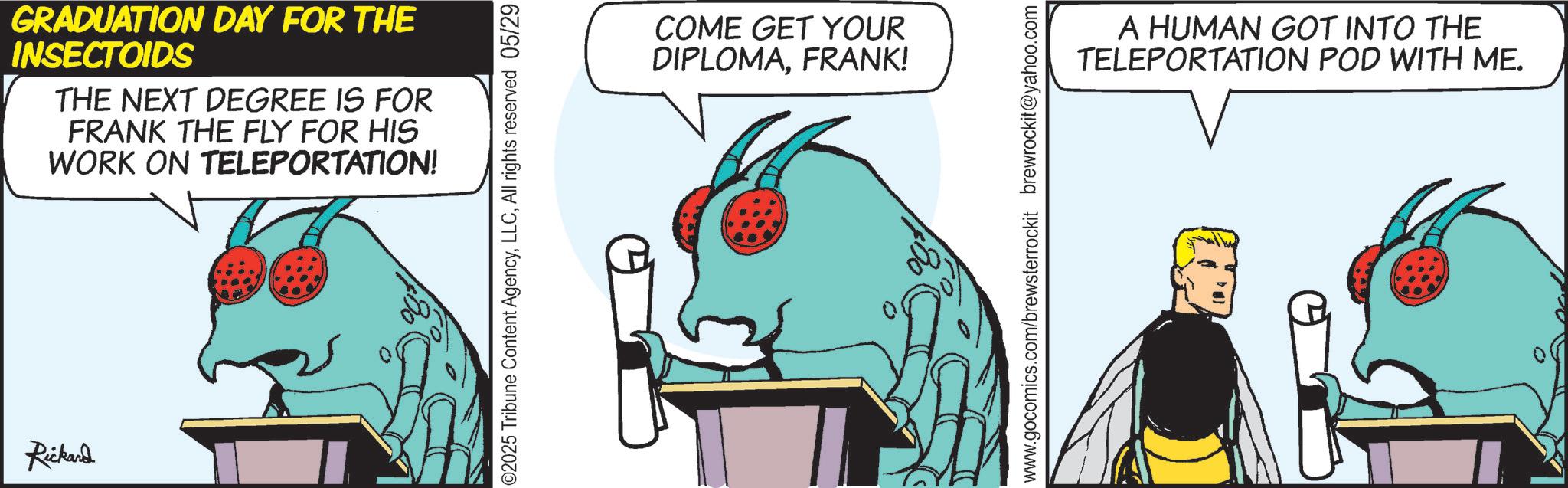 Animated cartoon OCR: Rickard GRADUATION DAY FOR THE INSECTOIDS THE NEXT DEGREE IS FOR FRANK THE FLY FOR HIS WORK ON TELEPORTATION! ©2025 Tribune Content AgencyAll rights reserved 05/29 COME GET YOUR DIPLOMAFRANK! www.gocomics.com/brewsterrockit brewrockit@yahoo.com A HUMAN GOT INTO THE TELEPORTATION POD WITH ME. Rickard GRADUATION DAY FOR THE INSECTOIDS THE NEXT DEGREE IS FOR FRANK THE FLY FOR HIS WORK ON TELEPORTATION ! © 2025 Tribune Content AgencyAll rights reserved 05/29 COME GET YOUR DIPLOMAFRANK ! www.gocomics.com/brewsterrockit brewrockit@yahoo.com A HUMAN GOT INTO THE TELEPORTATION POD WITH ME .
