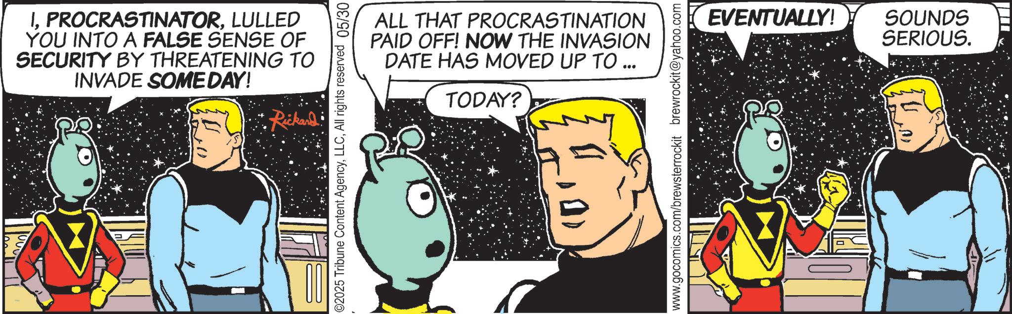 Graphics OCR: ILULLED YOU INTO A FALSE SENSE OF SECURITY BY THREATENING TO INVADE SOMEDAY! Rickard ©2025 Tribune Content AgencyAll rights reserved 05/30 ALL THAT PROCRASTINATION PAID OFF! NOW THE INVASION DATE HAS MOVED UP TO ... TODAY? www.gocomics.com/brewsterrockit brewrockit@yahoo.com EVENTUALLY! SOUNDS SERIOUS. ILULLED YOU INTO A FALSE SENSE OF SECURITY BY THREATENING TO INVADE SOMEDAY ! Rickard © 2025 Tribune Content AgencyAll rights reserved 05/30 ALL THAT PROCRASTINATION PAID OFF ! NOW THE INVASION DATE HAS MOVED UP TO ... TODAY ? www.gocomics.com/brewsterrockit brewrockit@yahoo.com EVENTUALLY ! SOUNDS SERIOUS .