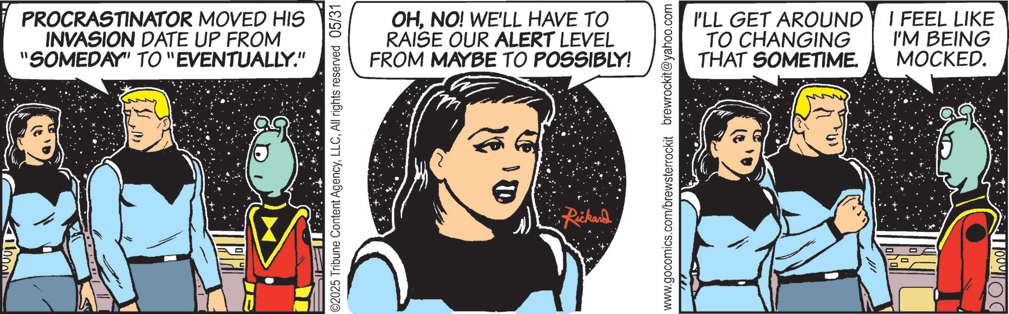 Animated cartoon OCR: PROCRASTINATOR MOVED HIS INVASION DATE UP FROM "SOMEDAY" TO "EVENTUALLY." ©2025 Tribune Content AgencyAll rights reserved 05/31 OHNO! WE'LL HAVE TO RAISE OUR ALERT LEVEL FROM MAYBE TO POSSIBLY! Rickard I'LL GET AROUND TO CHANGING THAT SOMETIME. I FEEL LIKE I'M BEING MOCKED. www.gocomics.com/brewsterrockit brewrockit@yahoo.com PROCRASTINATOR MOVED HIS INVASION DATE UP FROM " SOMEDAY " TO " EVENTUALLY . " © 2025 Tribune Content AgencyAll rights reserved 05/31 OHNO ! WE'LL HAVE TO RAISE OUR ALERT LEVEL FROM MAYBE TO POSSIBLY ! Rickard I'LL GET AROUND TO CHANGING THAT SOMETIME . I FEEL LIKE I'M BEING MOCKED . www.gocomics.com/brewsterrockit brewrockit@yahoo.com