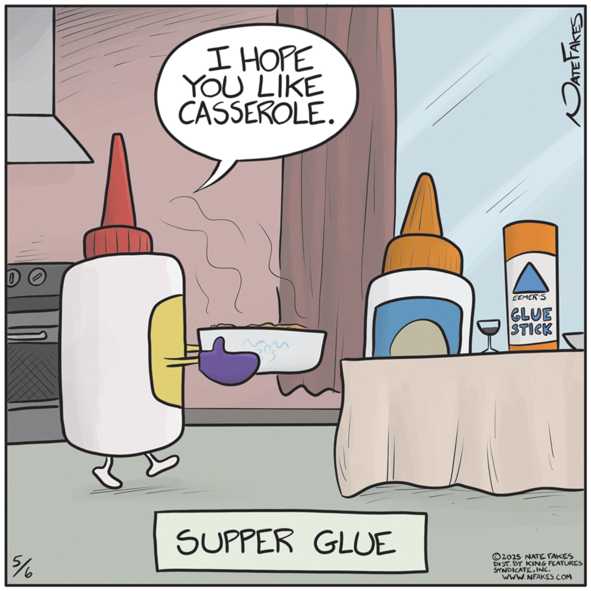 Clip art OCR: 5/6 I HOPE YOU LIKE CASSEROLE. D EEMER'S GLUE STICK DATE FAKES SUPPER GLUE 2025 NATE FAKES DIST. BY KING FEATURES SYNDICATEINC. WWW.NFAKES.COM 5/6 I HOPE YOU LIKE CASSEROLE . D EEMER'S GLUE STICK DATE FAKES SUPPER GLUE 2025 NATE FAKES DIST . BY KING FEATURES SYNDICATEINC . WWW.NFAKES.COM