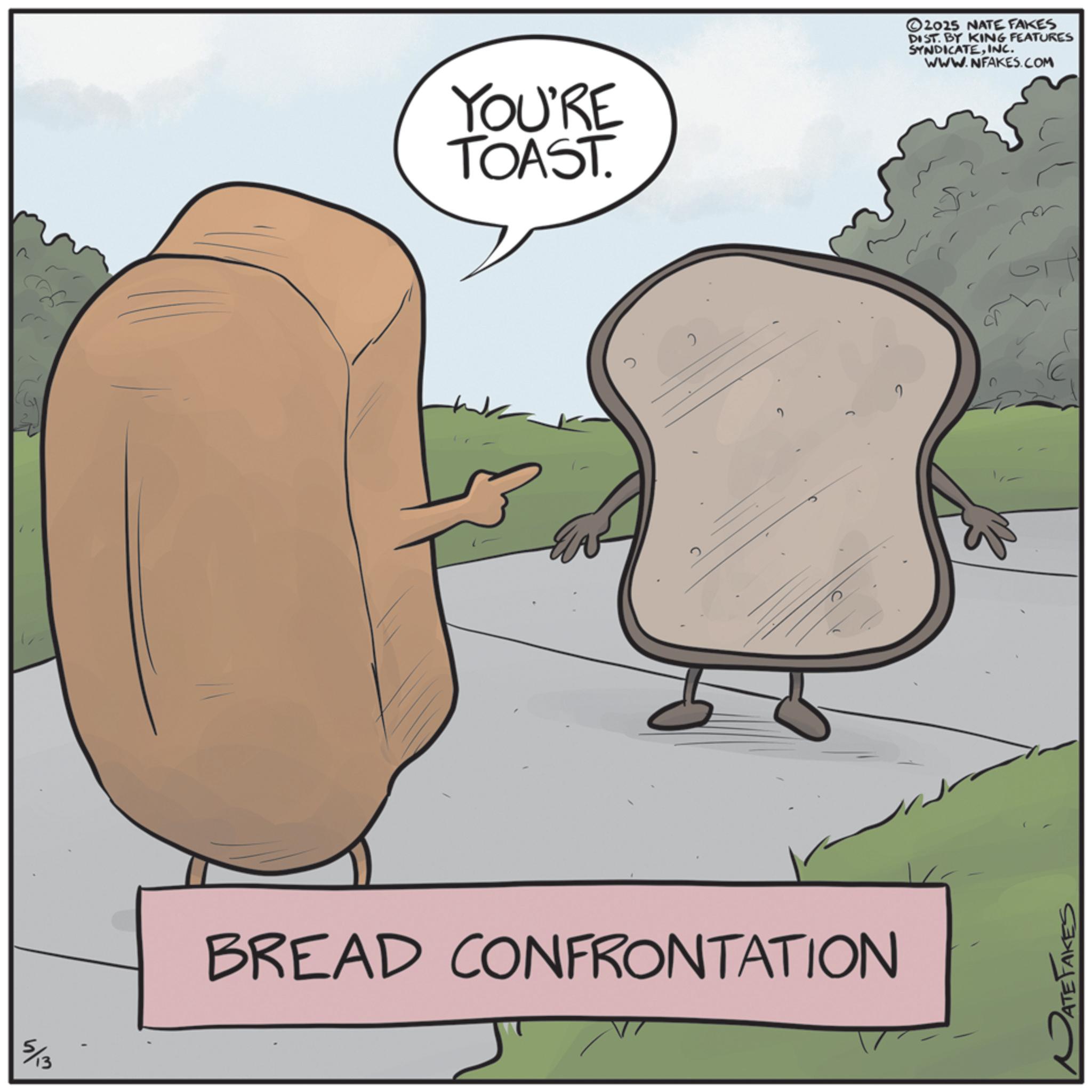 OCR: YOU'RE TOAST. 5/13 BREAD CONFRONTATION ATE TAKES 2025 NATE FAKES DIST. BY KING FEATURES SYNDICATEINC. WWW.NFAKES.COM YOU'RE TOAST . 5/13 BREAD CONFRONTATION ATE TAKES 2025 NATE FAKES DIST . BY KING FEATURES SYNDICATEINC . WWW.NFAKES.COM