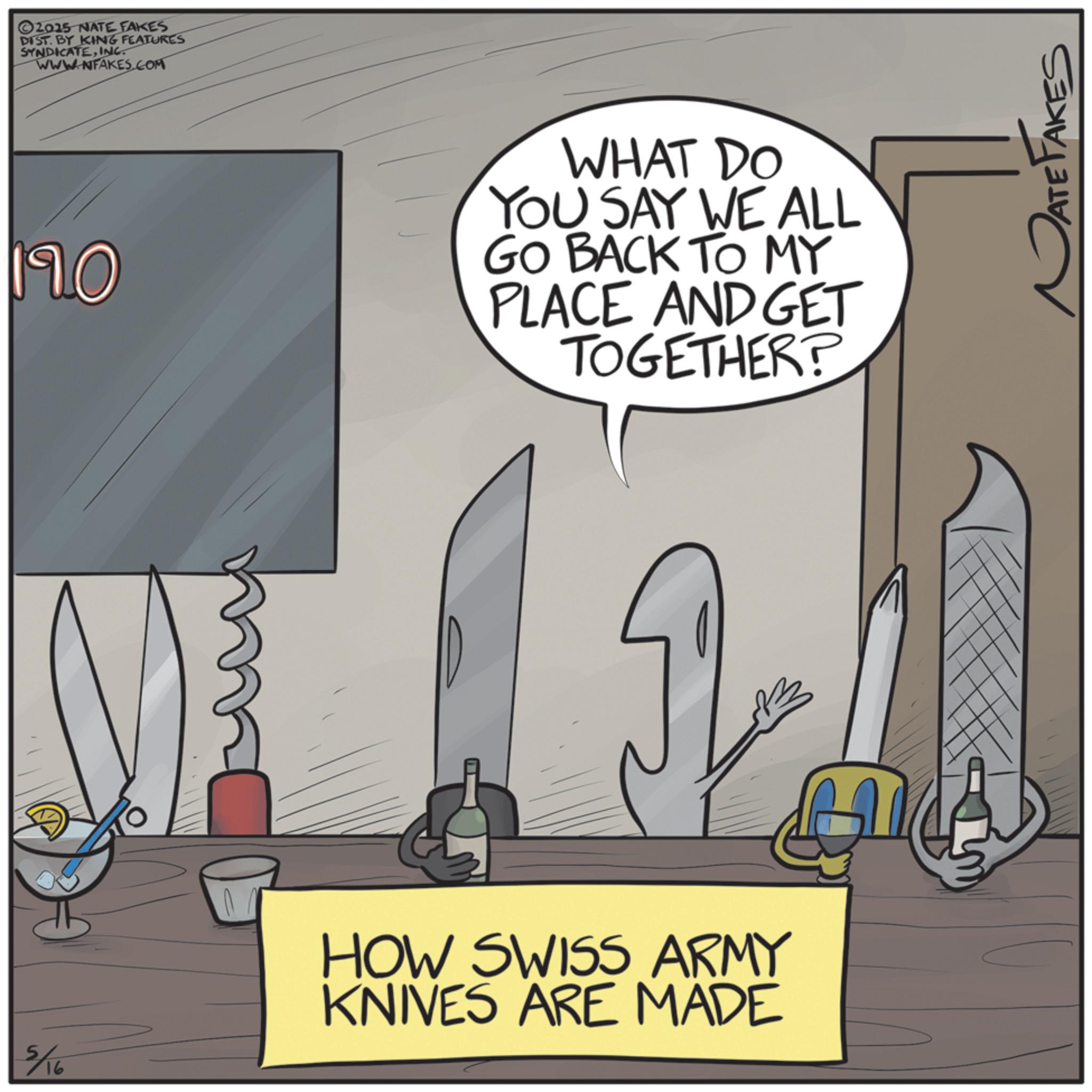 OCR: ©2015 NATE FAKES DIST. BY KING FEATURES SYNDICATEINC. WWW.NFAKES.COM 110 WHAT DO YOU SAY WE ALL GO BACK TO MY PLACE AND GET TOGETHER? M HOW SWISS ARMY KNIVES ARE MADE 5/16 ATE TAKES © 2015 NATE FAKES DIST . BY KING FEATURES SYNDICATEINC . WWW.NFAKES.COM 110 WHAT DO YOU SAY WE ALL GO BACK TO MY PLACE AND GET TOGETHER ? M HOW SWISS ARMY KNIVES ARE MADE 5/16 ATE TAKES