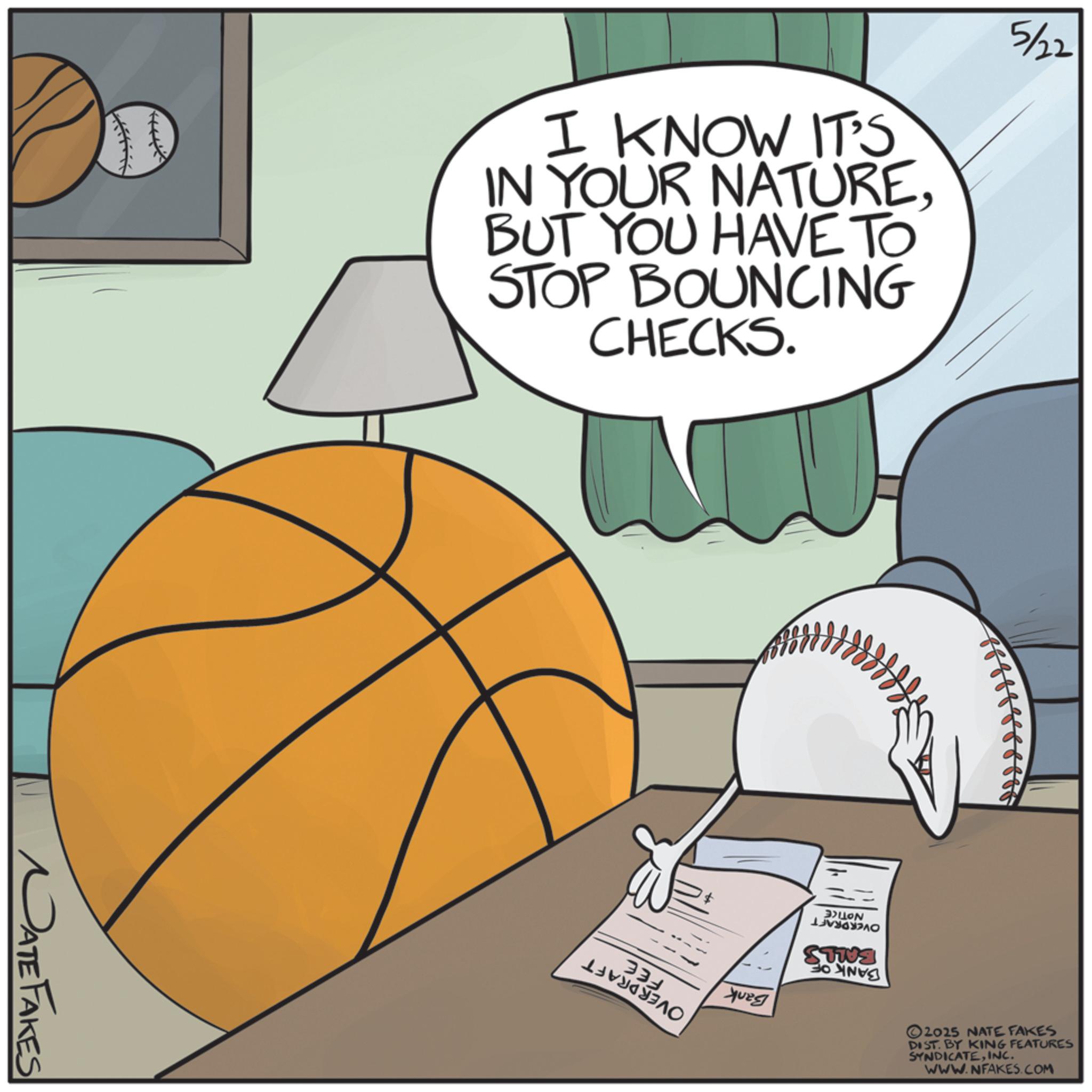 Indoor games and sports OCR: NATE FAKES I KNOW IT'S IN YOUR NATUREBUT YOU HAVE TO STOP BOUNCING CHECKS. 5/22 330 Yuzg BALLON ???? 2025 NATE FAKES DIST. BY KING FEATURES SYNDICATEINC. WWW.NFAKES.COM NATE FAKES I KNOW IT'S IN YOUR NATUREBUT YOU HAVE TO STOP BOUNCING CHECKS . 5/22 330 Yuzg BALLON ???? 2025 NATE FAKES DIST . BY KING FEATURES SYNDICATEINC . WWW.NFAKES.COM