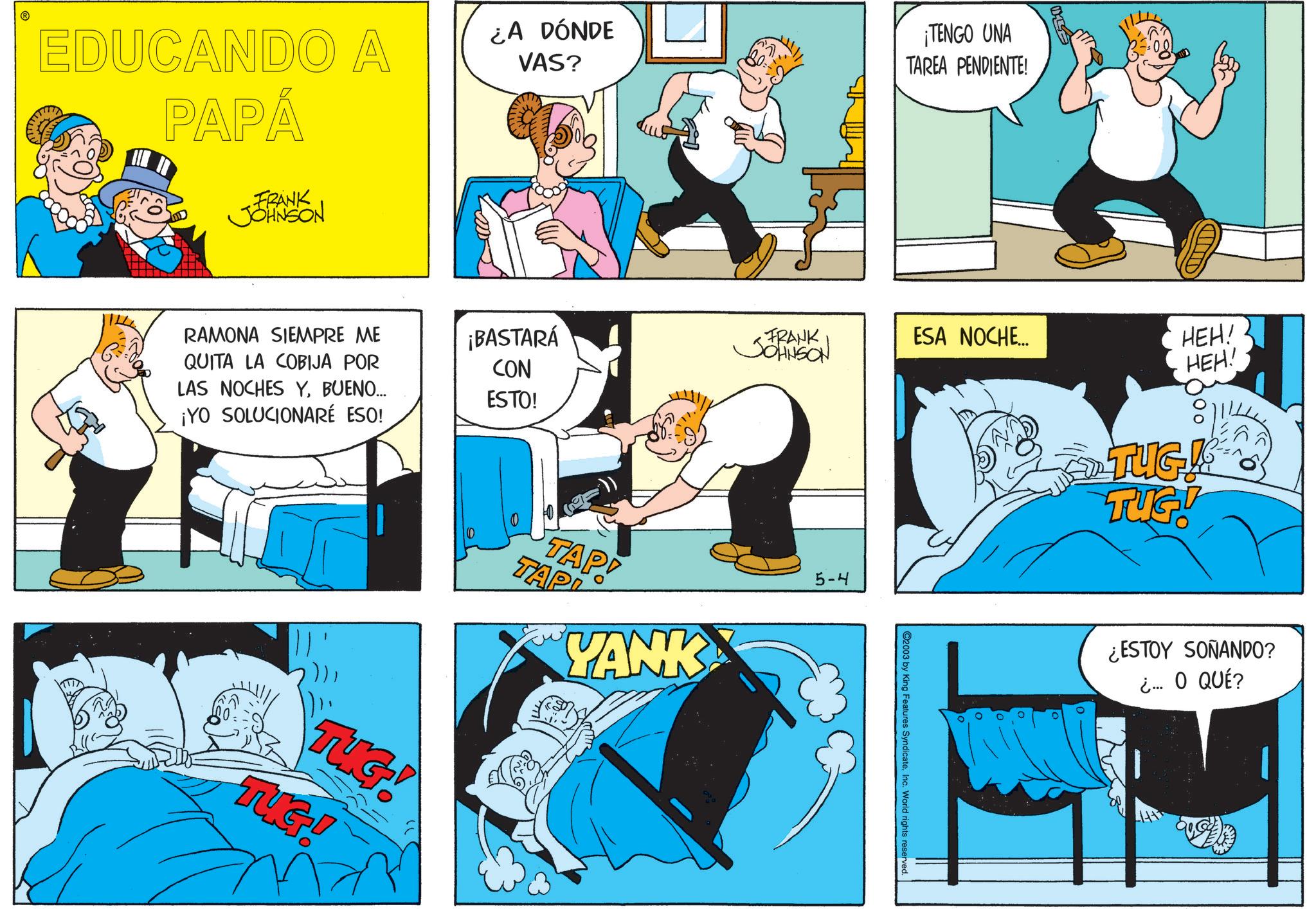 Graphics OCR: EDUCANDO A PAPÁ ¿A DÓNDE VAS? ¡TENGO UNA TAREA PENDIENTE! FRANK JOHNSON RAMONA SIEMPRE ME QUITA LA COBIJA POR LAS NOCHES YBUENO... ¡YO SOLUCIONARÉ ESO! ¡BASTARÁ CON ESTO! FRANK JOHNSON ESA NOCHE... HEH! HEH! 2))TUG! TUG! TAP! TAP YANK 5-4 2003 by King Features SyndicateInc. World rights reserved. TUG! TUG! ¿ESTOY SOÑANDO? ¿... O QUÉ? EDUCANDO A PAPÁ ¿ A DÓNDE VAS ? ¡ TENGO UNA TAREA PENDIENTE ! FRANK JOHNSON RAMONA SIEMPRE ME QUITA LA COBIJA POR LAS NOCHES YBUENO ... ¡ YO SOLUCIONARÉ ESO ! ¡ BASTARÁ CON ESTO ! FRANK JOHNSON ESA NOCHE ... HEH ! HEH ! 2 ) )TUG ! TUG ! TAP ! TAP YANK 5-4 2003 by King Features SyndicateInc. World rights reserved . TUG ! TUG ! ¿ ESTOY SOÑANDO ? ¿ ... O QUÉ ?