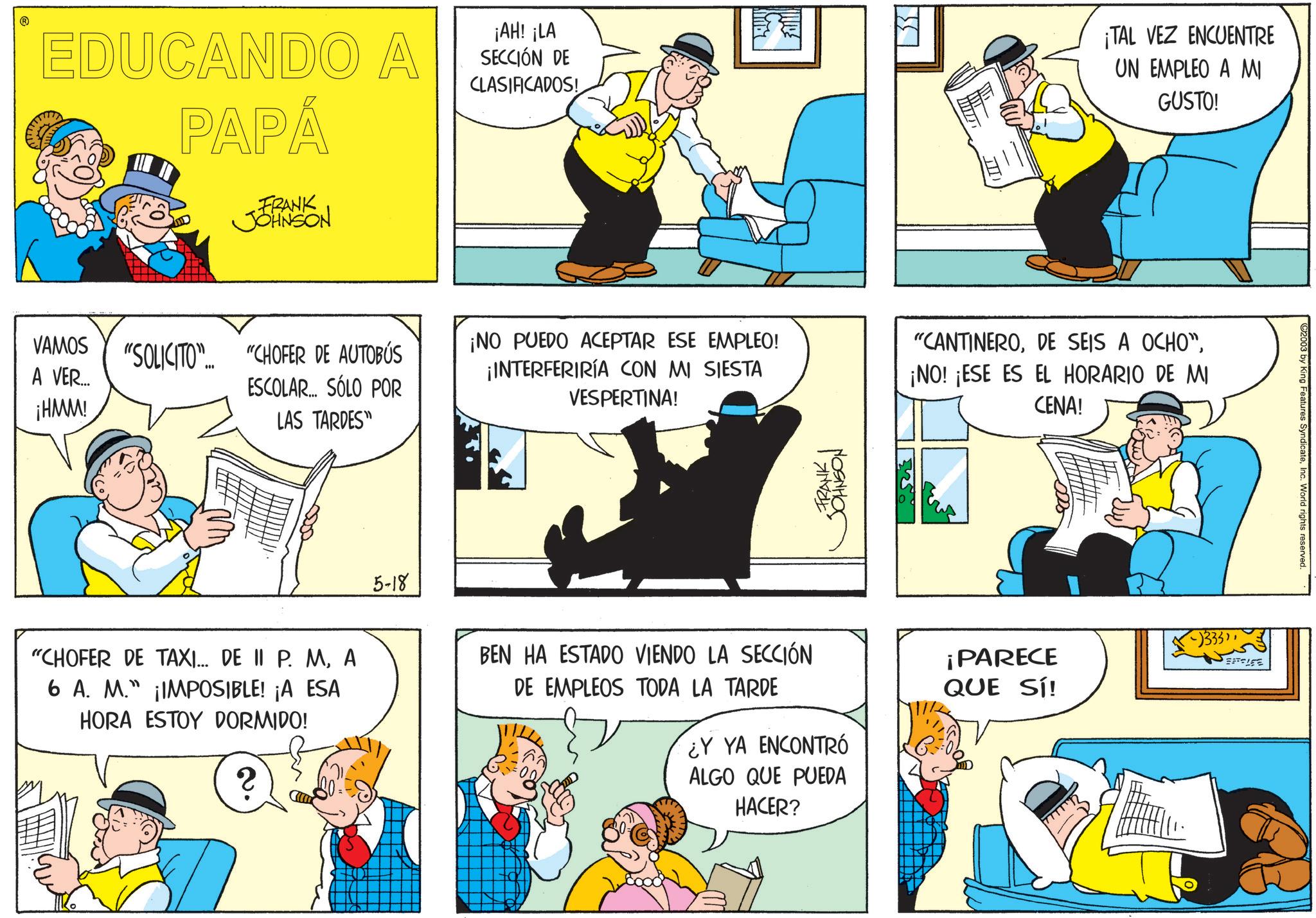 Sharing OCR: EDUCANDO A PAPÁ FRANK JOHNSON ¡AH! ¡LA SECCIÓN DE CLASIFICADOS! ¡TAL VEZ ENCUENTRE UN EMPLEO A MI GUSTO! VAMOS A VER... ¡HMM! "SOLICITO"... "CHOFER DE AUTOBÚS ESCOLAR... SÓLO POR LAS TARDES" 5-18 ¡NO PUEDO ACEPTAR ESE EMPLEO! ¡INTERFERIRÍA CON MI SIESTA VESPERTINA! "CANTINERO¡NO! ¡ESE ES EL HORARIO DE MI CENA! ??????? FRANK "CHOFER DE TAXI... DE II P. MA 6 A. M." ¡IMPOSIBLE! ¡A ESA HORA ESTOY DORMIDO! 2 BEN HA ESTADO VIENDO LA SECCIÓN DE EMPLEOS TODA LA TARDE ¿Y YA ENCONTRÓ ALGO QUE PUEDA HACER? -)333"¡PARECE QUE SÍ! BATTLE C2003 by King Features SyndicateInc. World rights reserved. EDUCANDO A PAPÁ FRANK JOHNSON ¡ AH ! ¡ LA SECCIÓN DE CLASIFICADOS ! ¡ TAL VEZ ENCUENTRE UN EMPLEO A MI GUSTO ! VAMOS A VER ... ¡ HMM ! " SOLICITO " ... " CHOFER DE AUTOBÚS ESCOLAR ... SÓLO POR LAS TARDES " 5-18 ¡ NO PUEDO ACEPTAR ESE EMPLEO ! ¡ INTERFERIRÍA CON MI SIESTA VESPERTINA ! " CANTINERODE SEIS A OCHO "¡ NO ! ¡ ESE ES EL HORARIO DE MI CENA ! ??????? FRANK " CHOFER DE TAXI ... DE II P. MA 6 A. M. " ¡ IMPOSIBLE ! ¡ A ESA HORA ESTOY DORMIDO ! 2 BEN HA ESTADO VIENDO LA SECCIÓN DE EMPLEOS TODA LA TARDE ¿ Y YA ENCONTRÓ ALGO QUE PUEDA HACER ? - ) 333 "¡ PARECE QUE SÍ ! BATTLE C2003 by King Features SyndicateInc. World rights reserved .