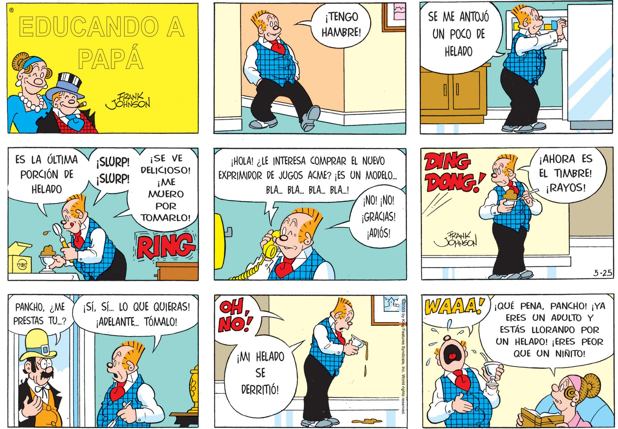 Sharing OCR: EDUCANDO A PAPÁ FRANK JOHNSON ¡TENGO HAMBRE! SE ME ANTOJÓ UN POCO DE HELADO ¡SE VE DELICIOSO! ¡HOLA! ¿LE INTERESA COMPRAR EL NUEVO EXPRIMIDOR DE JUGOS ACME? ¡ES UN MODELO... BLA... BLA... BLA... BLA...! DING DONG! ¡NO! ¡NO! ES LA ÚLTIMA PORCIÓN DE ¡SLURP! ¡SLURP! ¡ME HELADO MUERO POR TOMARLO! RING PANCHO¿ME ¡SíSÍ LO QUE QUIERAS! PRESTAS TU...? ¡ADELANTE... TÓMALO! HO NO! ¡MI HELADO SE DERRITIÓ! ¡GRACIAS! ¡ADIÓS! 2003 by King Features SyndicateInc. World rights reserved. FRANK JOHNSON ¡AHORA ES EL TIMBRE! ¡RAYOS! 5-25 WAAA! ¡QUE PENAPANCHO! ¡YA ERES UN ADULTO Y ESTÁS LLORANDO POR UN HELADO! ¡ERES PEOR QUE UN NIÑITO! EDUCANDO A PAPÁ FRANK JOHNSON ¡ TENGO HAMBRE ! SE ME ANTOJÓ UN POCO DE HELADO ¡ SE VE DELICIOSO ! ¡ HOLA ! ¿ LE INTERESA COMPRAR EL NUEVO EXPRIMIDOR DE JUGOS ACME ? ¡ ES UN MODELO ... BLA ... BLA ... BLA ... BLA ... ! DING DONG ! ¡ NO ! ¡ NO ! ES LA ÚLTIMA PORCIÓN DE ¡ SLURP ! ¡ SLURP ! ¡ ME HELADO MUERO POR TOMARLO ! RING PANCHO¿ ME ¡ SíSÍ LO QUE QUIERAS ! PRESTAS TU ... ? ¡ ADELANTE ... TÓMALO ! HO NO ! ¡ MI HELADO SE DERRITIÓ ! ¡ GRACIAS ! ¡ ADIÓS ! 2003 by King Features SyndicateInc. World rights reserved . FRANK JOHNSON ¡ AHORA ES EL TIMBRE ! ¡ RAYOS ! 5-25 WAAA ! ¡ QUE PENAPANCHO ! ¡ YA ERES UN ADULTO Y ESTÁS LLORANDO POR UN HELADO ! ¡ ERES PEOR QUE UN NIÑITO !