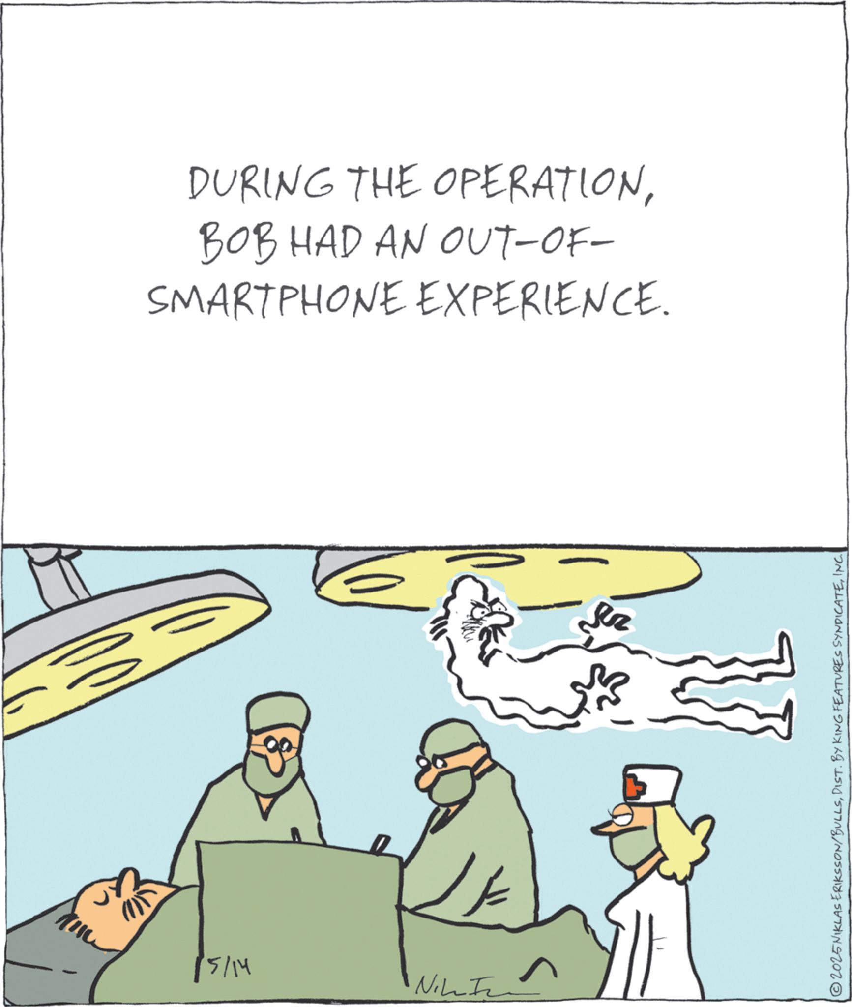 Fiction OCR: DURING THE OPERATIONBOB HAD AN OUT-OF- SMARTPHONE EXPERIENCE. 15/14 Nike T 2025NIKLAS ERIKSSON/BULLSINC. DURING THE OPERATIONBOB HAD AN OUT - OF- SMARTPHONE EXPERIENCE . 15/14 Nike T 2025NIKLAS ERIKSSON / BULLSDIST . BY KING FEATURES SYNDICATEINC .