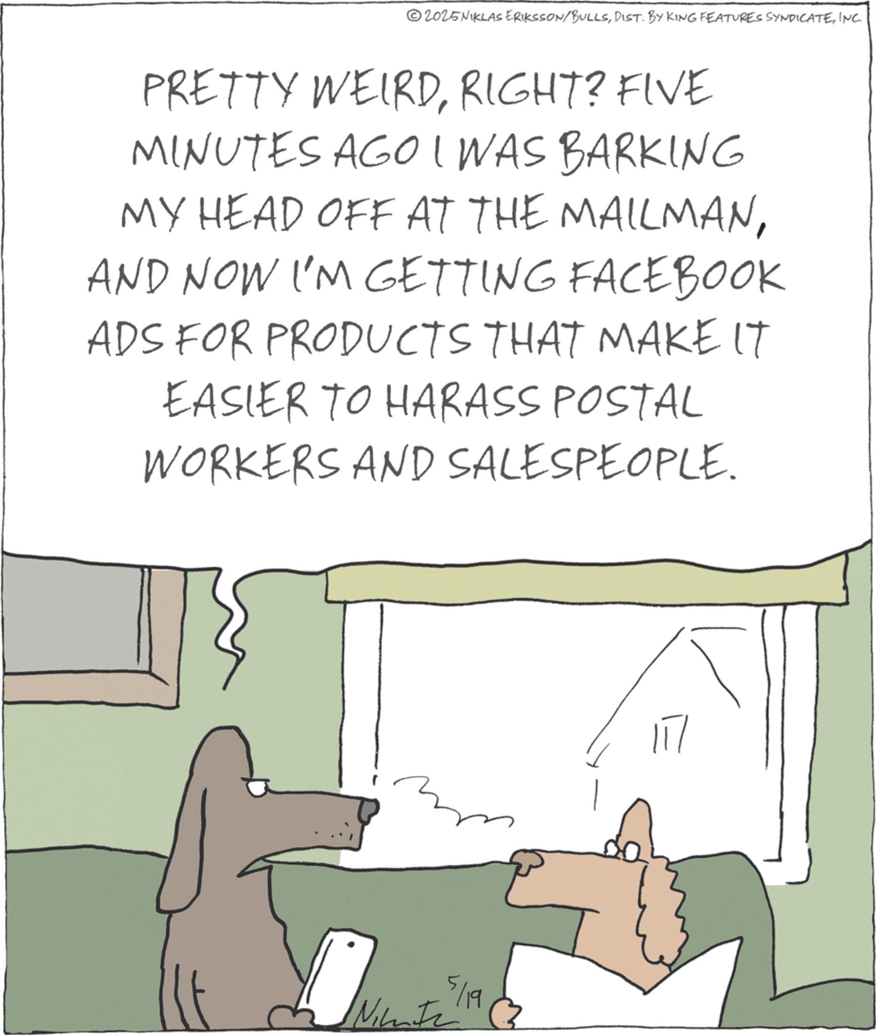 Fiction OCR: 2025NIKLAS ERIKSSON/BULLSINC. PRETTY WEIRDRIGHT? FIVE MINUTES AGO I WAS BARKING MY HEAD OFF AT THE MAILMANAND NOW I'M GETTING FACEBOOK ADS FOR PRODUCTS THAT MAKE IT EASIER TO HARASS POSTAL WORKERS AND SALESPEOPLE. 5/19 Ninte 117 2025NIKLAS ERIKSSON / BULLSDIST . BY KING FEATURES SYNDICATEINC . PRETTY WEIRDRIGHT ? FIVE MINUTES AGO I WAS BARKING MY HEAD OFF AT THE MAILMANAND NOW I'M GETTING FACEBOOK ADS FOR PRODUCTS THAT MAKE IT EASIER TO HARASS POSTAL WORKERS AND SALESPEOPLE . 5/19 Ninte 117