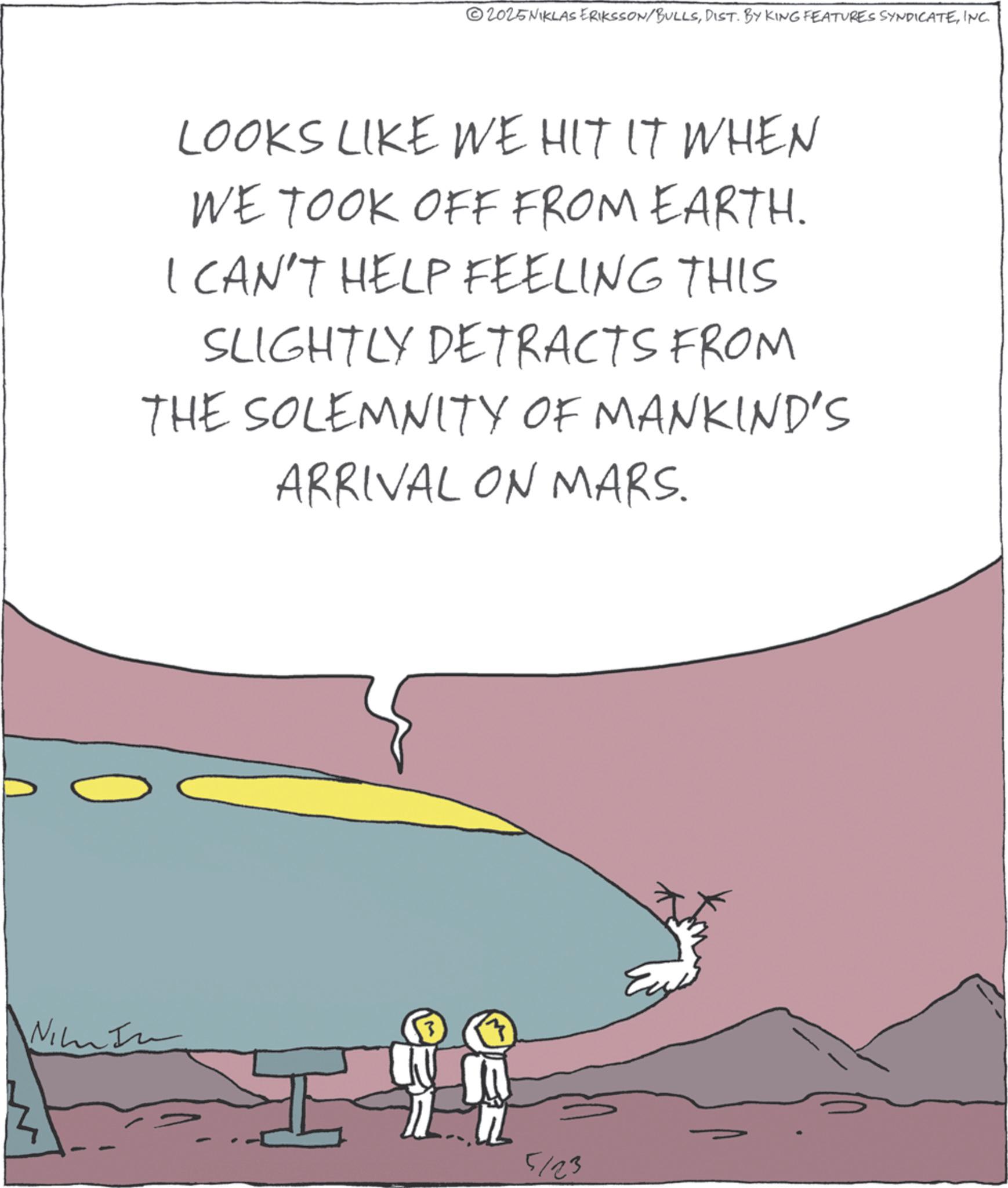 Fiction OCR: 2025NIKLAS ERIKSSON/BULLSINC. LOOKS LIKE WE HIT IT WHEN WE TOOK OFF FROM EARTH. I CAN'T HELP FEELING THIS SLIGHTLY DETRACTS FROM THE SOLEMNITY OF MANKIND'S ARRIVAL ON MARS. Nim 3 5123 2025NIKLAS ERIKSSON / BULLSDIST . BY KING FEATURES SYNDICATEINC . LOOKS LIKE WE HIT IT WHEN WE TOOK OFF FROM EARTH . I CAN'T HELP FEELING THIS SLIGHTLY DETRACTS FROM THE SOLEMNITY OF MANKIND'S ARRIVAL ON MARS . Nim 3 5123
