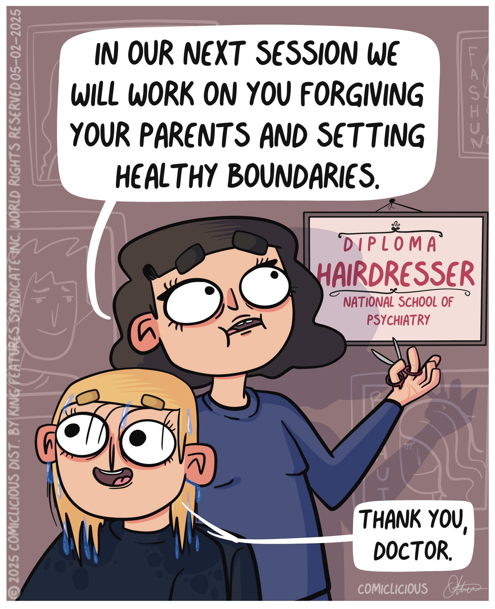 Fear OCR: IN OUR NEXT SESSION WE WILL WORK ON YOU FORGIVING YOUR PARENTS AND SETTING HEALTHY BOUNDARIES. © 2025 COMICLICIOUS DIST. BY KING FEATURES SYNDICATE INC. WORLD RIGHTS RESERVED 05–02–2025 FASISZ 000 DIPLOMA HAIRDRESSER NATIONAL SCHOOL OF PSYCHIATRY SH THANK YOUDOCTOR. COMICLICIOUS Others IN OUR NEXT SESSION WE WILL WORK ON YOU FORGIVING YOUR PARENTS AND SETTING HEALTHY BOUNDARIES . © 2025 COMICLICIOUS DIST . BY KING FEATURES SYNDICATE INC . WORLD RIGHTS RESERVED 05–02–2025 FASISZ 000 DIPLOMA HAIRDRESSER NATIONAL SCHOOL OF PSYCHIATRY SH THANK YOUDOCTOR . COMICLICIOUS Others