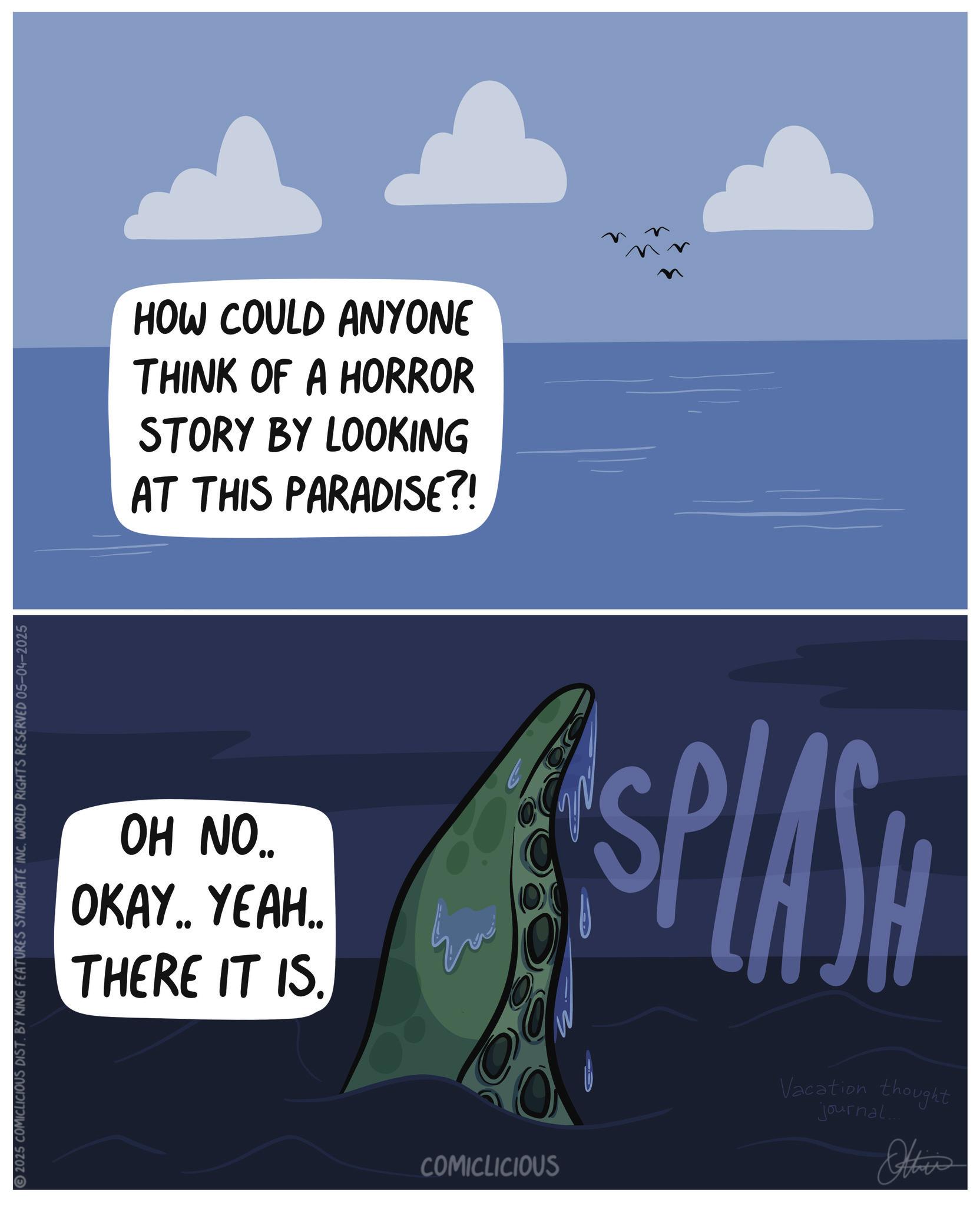 Science OCR: 2025 COMICLICIOUS DIST. BY KING FEATURES SYNDICATE INC. WORLD RIGHTS RESERVED 05-04-2025 HOW COULD ANYONE THINK OF A HORROR STORY BY LOOKING AT THIS PARADISE?! OH NO.. OKAY.. YEAH.. THERE IT IS. ???? 33 33 SPLASH COMICLICIOUS Vacation thought journal... Other 2025 COMICLICIOUS DIST . BY KING FEATURES SYNDICATE INC . WORLD RIGHTS RESERVED 05-04-2025 HOW COULD ANYONE THINK OF A HORROR STORY BY LOOKING AT THIS PARADISE ?! OH NO .. OKAY .. YEAH .. THERE IT IS . ???? 33 33 SPLASH COMICLICIOUS Vacation thought journal ... Other