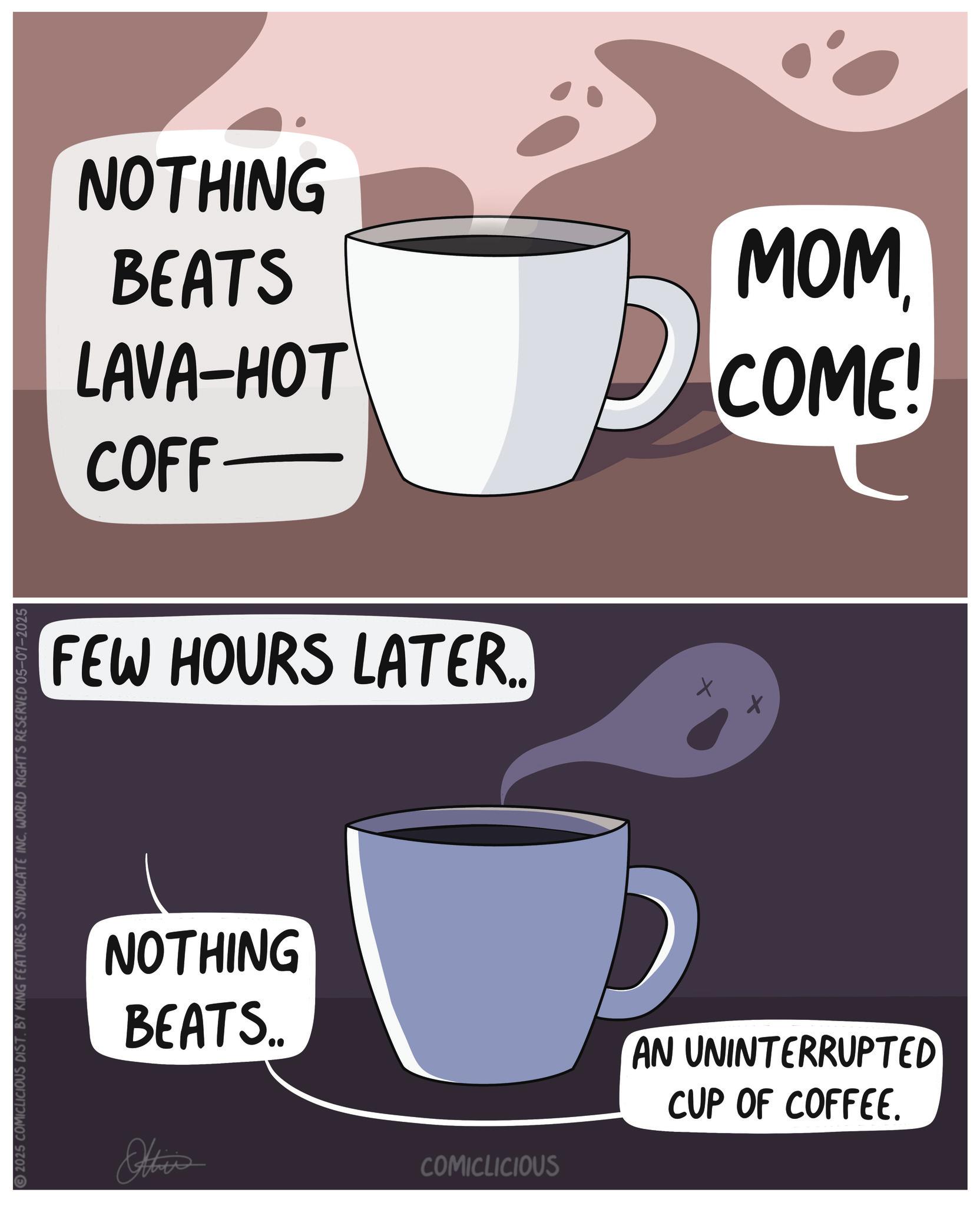 Cuban espresso OCR: 2025 COMICLICIOUS DIST. BY KING FEATURES SYNDICATE INC. WORLD RIGHTS RESERVED 05-07-2025 NOTHING BEATS MOM LAVA-HOT COME! COFF- FEW HOURS LATER.. NOTHING D BEATS.. Other AN UNINTERRUPTED CUP OF COFFEE. COMICLICIOUS 2025 COMICLICIOUS DIST . BY KING FEATURES SYNDICATE INC . WORLD RIGHTS RESERVED 05-07-2025 NOTHING BEATS MOM LAVA - HOT COME ! COFF- FEW HOURS LATER .. NOTHING D BEATS .. Other AN UNINTERRUPTED CUP OF COFFEE . COMICLICIOUS
