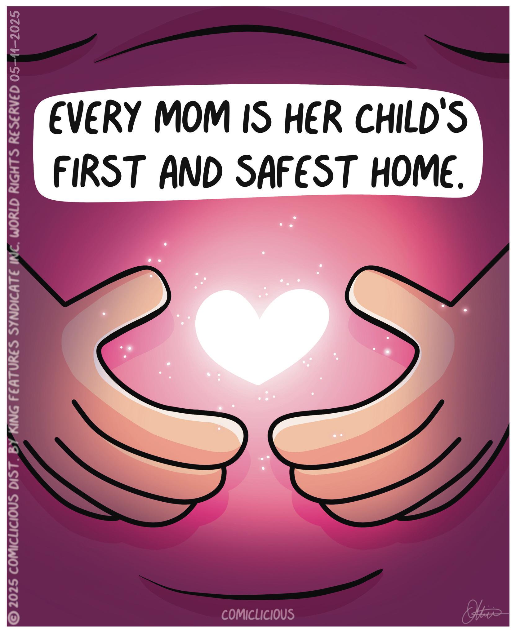 Graphic design OCR: FIRST AND SAFEST HOME. EVERY MOM IS HER CHILD'S 2025 COMICLICIOUS DIST. BY KING FEATURES SYNDICATE INC. WORLD RIGHTS RESERVED 05-11-2025 COMICLICIOUS Othis FIRST AND SAFEST HOME . EVERY MOM IS HER CHILD'S 2025 COMICLICIOUS DIST . BY KING FEATURES SYNDICATE INC . WORLD RIGHTS RESERVED 05-11-2025 COMICLICIOUS Othis