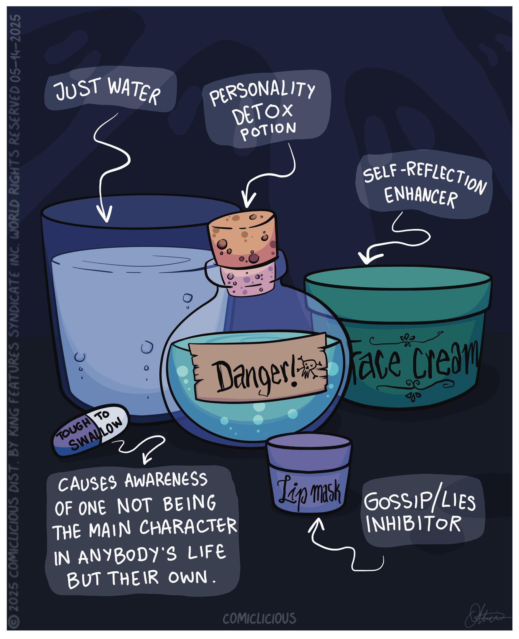 Science OCR: © 2025 COMICLICIOUS DIST. BY KING FEATURES SYNDICATE INC. WORLD RIGHTS RESERVED 05-14-2025 JUST WATER PERSONALITY DETOX POTION SELF-REFLECTION ENHANCER TOUGH TO SWALLOW Danger!ace Cream Jo CAUSES AWARENESS OF ONE NOT BEING THE MAIN CHARACTER IN ANYBODY'S LIFE BUT THEIR OWN. Lip mask GOSSIP/LIES INHIBITOR COMICLICIOUS Other © 2025 COMICLICIOUS DIST . BY KING FEATURES SYNDICATE INC . WORLD RIGHTS RESERVED 05-14-2025 JUST WATER PERSONALITY DETOX POTION SELF - REFLECTION ENHANCER TOUGH TO SWALLOW Danger ! ace Cream Jo CAUSES AWARENESS OF ONE NOT BEING THE MAIN CHARACTER IN ANYBODY'S LIFE BUT THEIR OWN . Lip mask GOSSIP / LIES INHIBITOR COMICLICIOUS Other