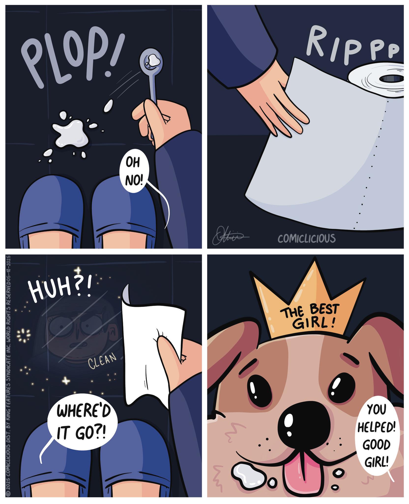 Canidae OCR: 2025 COMICLICIOUS DISTBY KING FEATURES SYNDICATE INC. WORLD RIGHTS RESERVED 05-18-2025 PLOP! HUH? OH NO! Othis RIPPP COMICLICIOUS CLEAN WHERE'D IT GO?! THE BEST GIRL! ? YOU HELPED! GOOD GIRL! 2025 COMICLICIOUS DISTBY KING FEATURES SYNDICATE INC . WORLD RIGHTS RESERVED 05-18-2025 PLOP ! HUH ? OH NO ! Othis RIPPP COMICLICIOUS CLEAN WHERE'D IT GO ?! THE BEST GIRL ! ? YOU HELPED ! GOOD GIRL !