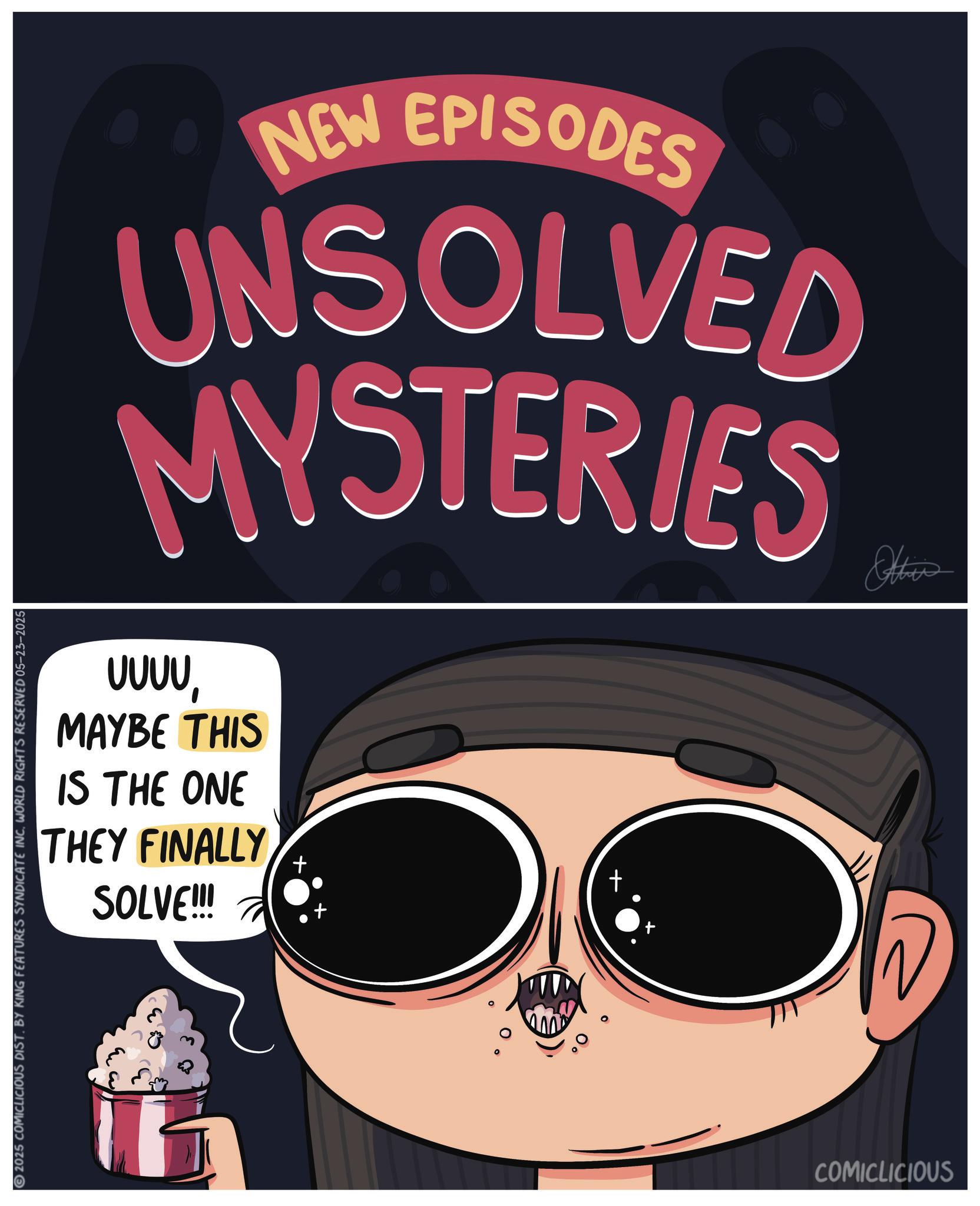 Publication OCR: NEW EPISODES UNSOLVED MYSTERIES Otties ???? MAYBE THIS IS THE ONE THEY FINALLY SOLVE!!! 2025 COMICLICIOUS DIST. BY KING FEATURES SYNDICATE INC. WORLD RIGHTS RESERVED 05-23-2025 + COMICLICIOUS NEW EPISODES UNSOLVED MYSTERIES Otties ? ? ? ? MAYBE THIS IS THE ONE THEY FINALLY SOLVE !!! 2025 COMICLICIOUS DIST . BY KING FEATURES SYNDICATE INC . WORLD RIGHTS RESERVED 05-23-2025 + COMICLICIOUS