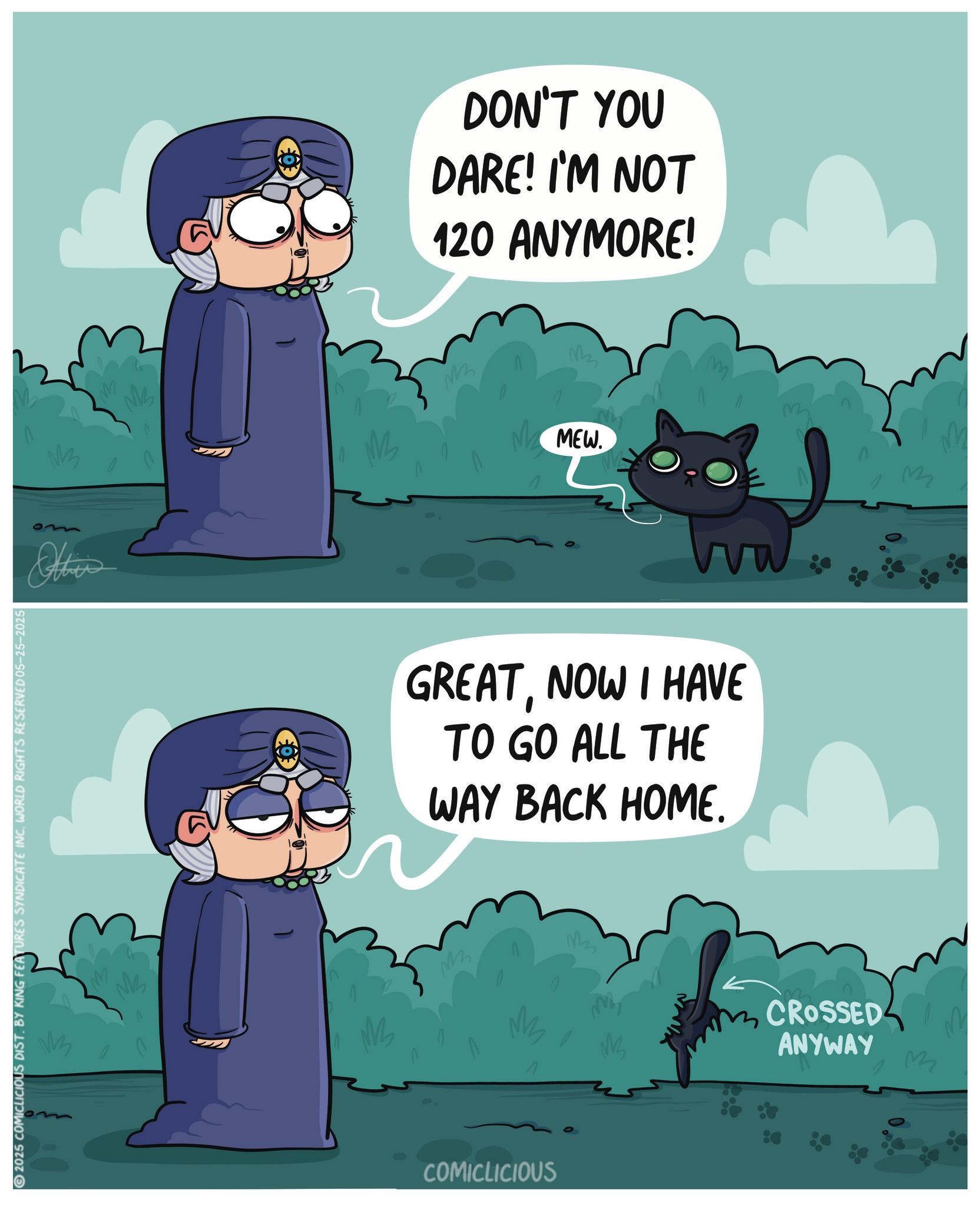 Fiction OCR: 2025 COMICLICIOUS DIST. BY KING FEATURES SYNDICATE INC. WORLD RIGHTS RESERVED 05-25-2025 Others M M DON'T YOU DARE! I'M NOT 120 ANYMORE! M ???? M M MEW. M GREATNOW I HAVE TO GO ALL THE WAY BACK HOME. ???? M COMICLICIOUS ??? EN CROSSED ANYWAY M 2025 COMICLICIOUS DIST . BY KING FEATURES SYNDICATE INC . WORLD RIGHTS RESERVED 05-25-2025 Others M M DON'T YOU DARE ! I'M NOT 120 ANYMORE ! M ???? M M MEW . M GREATNOW I HAVE TO GO ALL THE WAY BACK HOME . ???? M COMICLICIOUS ??? EN CROSSED ANYWAY M