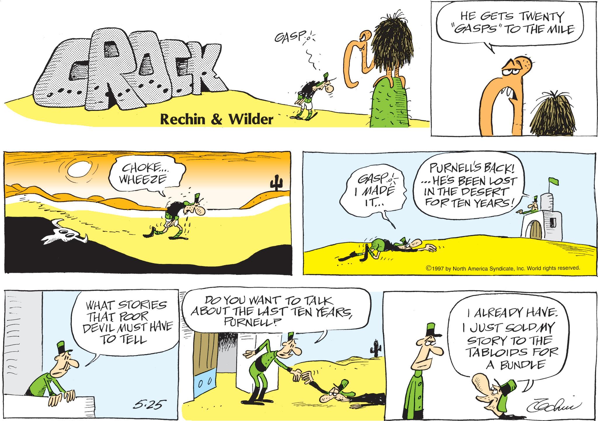 Animation OCR: 22 | / | || Rechin & Wilder CHOKE.... WHEEZE GASP HE GETS TWENTY "GASPS" TO THE MILE WHAT STORIES THAT POOR DEVIL MUST HAVE DO YOU WANT TO TALK ABOUT THE LAST TEN YEARSPURNELLP TO TELL 100 5.25 GASP I MADE IT... PURNELL'S BACK! ... HE'S BEEN LOST IN THE DESERT FOR TEN YEARS! ?? 1997 by North America SyndicateInc. World rights reserved. I ALREADY HAVE. I JUST SOLD MY STORY TO THE TABLOIDS FOR A BUNDLE Jachin 22 | / | || Rechin & Wilder CHOKE .... WHEEZE GASP HE GETS TWENTY " GASPS " TO THE MILE WHAT STORIES THAT POOR DEVIL MUST HAVE DO YOU WANT TO TALK ABOUT THE LAST TEN YEARSPURNELLP TO TELL 100 5.25 GASP I MADE IT ... PURNELL'S BACK ! ... HE'S BEEN LOST IN THE DESERT FOR TEN YEARS ! ?? 1997 by North America SyndicateInc. World rights reserved . I ALREADY HAVE . I JUST SOLD MY STORY TO THE TABLOIDS FOR A BUNDLE Jachin