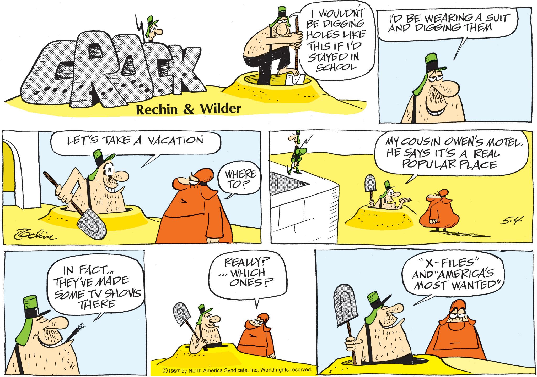 OCR: K Rechin & Wilder LET'S TAKE A VACATION WHERE TO? I WOULDN'T BE DIGGING HOLES LIKE THIS IF I'D STAYED IN SCHOOL I'D BE WEARING A SUIT AND DIGGING THEM MY COUSIN OWEN'S MOTEL. HE SAYS IT'S A REAL POPULAR PLACE Cochin IN FACT... THEY'VE MADE SOME TV SHOWS THERE {? ??? "" REALLY? WHICH ONES? "X-FILES" AND AMERICA'S MOST WANTED" ©1997 by North America SyndicateInc. World rights reserved. 5.4 K Rechin & Wilder LET'S TAKE A VACATION WHERE TO ? I WOULDN'T BE DIGGING HOLES LIKE THIS IF I'D STAYED IN SCHOOL I'D BE WEARING A SUIT AND DIGGING THEM MY COUSIN OWEN'S MOTEL . HE SAYS IT'S A REAL POPULAR PLACE Cochin IN FACT ... THEY'VE MADE SOME TV SHOWS THERE { ? ??? " " REALLY ? WHICH ONES ? " X - FILES " AND AMERICA'S MOST WANTED " © 1997 by North America SyndicateInc. World rights reserved . 5.4