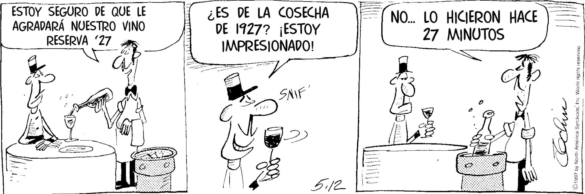 Comics OCR: ESTOY SEGURO DE QUE LE AGRADARÁ NUESTRO VINO RESERVA '27 ¿ES DE LA COSECHA DE 1927? ¡ESTOY IMPRESIONADO! ? SNIF' NO... LO HICIERON HACE 27 MINUTOS 5.12 Cochin ©1997 by North America SyndicateInc World rights reserved. ESTOY SEGURO DE QUE LE AGRADARÁ NUESTRO VINO RESERVA '27 ¿ ES DE LA COSECHA DE 1927 ? ¡ ESTOY IMPRESIONADO ! ? SNIF ' NO ... LO HICIERON HACE 27 MINUTOS 5.12 Cochin © 1997 by North America SyndicateInc World rights reserved .