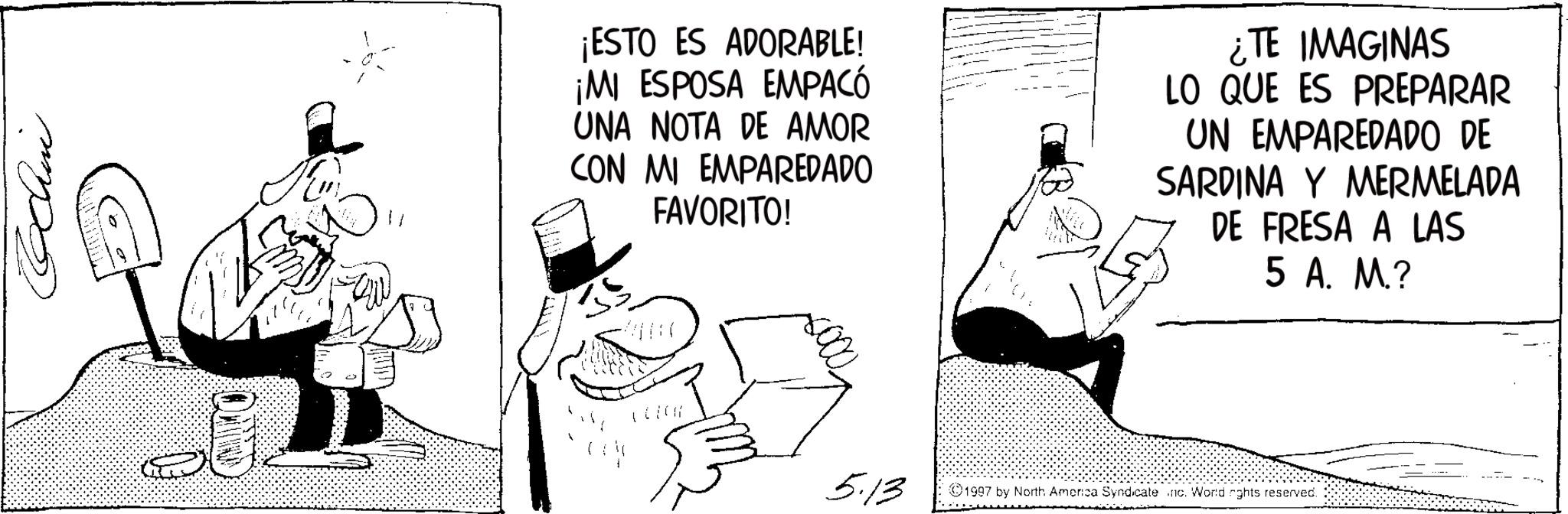 Publication OCR: Bchin ¡ESTO ES ADORABLE! ¡MI ESPOSA EMPACÓ UNA NOTA DE AMOR CON MI EMPAREDADO FAVORITO! ¿TE IMAGINAS LO QUE ES PREPARAR UN EMPAREDADO DE SARDINA Y MERMELADA DE FRESA A LAS 5 A. M.? 5.13 1997 by North America Syndicate .nc. World rghts reserved. Bchin ¡ ESTO ES ADORABLE ! ¡ MI ESPOSA EMPACÓ UNA NOTA DE AMOR CON MI EMPAREDADO FAVORITO ! ¿ TE IMAGINAS LO QUE ES PREPARAR UN EMPAREDADO DE SARDINA Y MERMELADA DE FRESA A LAS 5 A. M. ? 5.13 1997 by North America Syndicate .nc . World rghts reserved .
