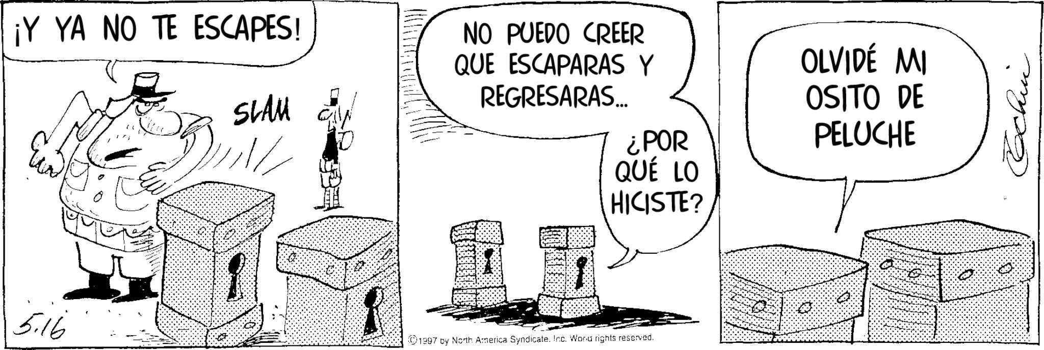 Fiction OCR: ¡Y YA NO TE ESCAPES! SLAU NO PUEDO CREER QUE ESCAPARAS Y REGRESARAS... ¿POR QUÉ LO HICISTE? 5.16 1997 by North America Syndicate. Inc. Word rights reserved. OLVIDÉ MI OSITO DE PELUCHE Cochin ¡ Y YA NO TE ESCAPES ! SLAU NO PUEDO CREER QUE ESCAPARAS Y REGRESARAS ... ¿ POR QUÉ LO HICISTE ? 5.16 1997 by North America Syndicate . Inc. Word rights reserved . OLVIDÉ MI OSITO DE PELUCHE Cochin