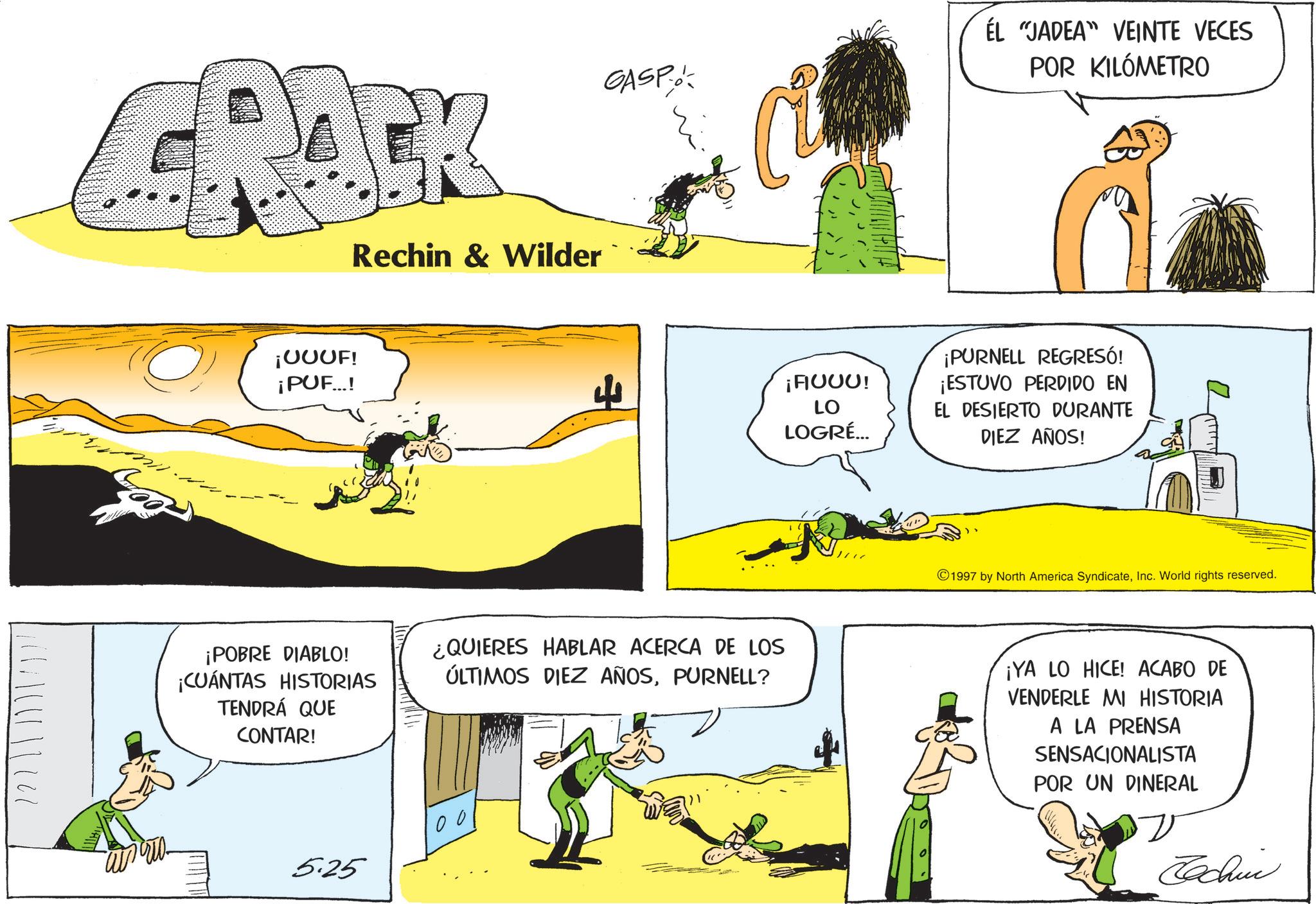 Graphics OCR: CRACK Rechin & Wilder ????.???? ¡UUUF! ¡PUF...! GASP C ÉL "JADEA" VEINTE VECES POR KILÓMETRO 4 ¡FIUUU! LO LOGRÉ... ¡POBRE DIABLO! ¡CUÁNTAS HISTORIAS TENDRÁ QUE CONTAR! ¿QUIERES HABLAR ACERCA DE LOS ÚLTIMOS DIEZ AÑOSPURNELL? 5.25 100 ¡PURNELL REGRESÓ! ¡ESTUVO PERDIDO EN EL DESIERTO DURANTE DIEZ AÑOS! 1997 by North America SyndicateInc. World rights reserved. ¡YA LO HICE! ACABO DE VENDERLE MI HISTORIA A LA PRENSA SENSACIONALISTA POR UN DINERAL Jachin CRACK Rechin & Wilder ????.???? ¡ UUUF ! ¡ PUF ... ! GASP C ÉL " JADEA " VEINTE VECES POR KILÓMETRO 4 ¡ FIUUU ! LO LOGRÉ ... ¡ POBRE DIABLO ! ¡ CUÁNTAS HISTORIAS TENDRÁ QUE CONTAR ! ¿ QUIERES HABLAR ACERCA DE LOS ÚLTIMOS DIEZ AÑOSPURNELL ? 5.25 100 ¡ PURNELL REGRESÓ ! ¡ ESTUVO PERDIDO EN EL DESIERTO DURANTE DIEZ AÑOS ! 1997 by North America SyndicateInc. World rights reserved . ¡ YA LO HICE ! ACABO DE VENDERLE MI HISTORIA A LA PRENSA SENSACIONALISTA POR UN DINERAL Jachin