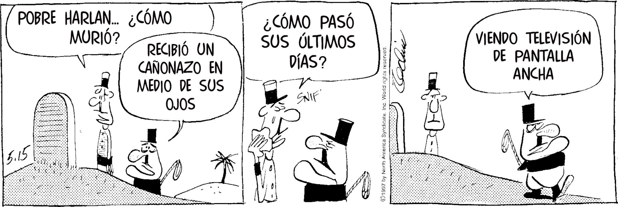 Photo caption OCR: 5.15 POBRE HARLAN... ¿CÓMO MURIÓ? RECIBIÓ UN CAÑONAZO EN MEDIO DE SUS OJOS ¿CÓMO PASÓ SUS ÚLTIMOS DÍAS? ?? SNIF 1997 by North America Syndicate. Inc. World rights reserved. VIENDO TELEVISIÓN DE PANTALLA ANCHA 5.15 POBRE HARLAN ... ¿ CÓMO MURIÓ ? RECIBIÓ UN CAÑONAZO EN MEDIO DE SUS OJOS ¿ CÓMO PASÓ SUS ÚLTIMOS DÍAS ? ?? SNIF 1997 by North America Syndicate . Inc. World rights reserved . VIENDO TELEVISIÓN DE PANTALLA ANCHA