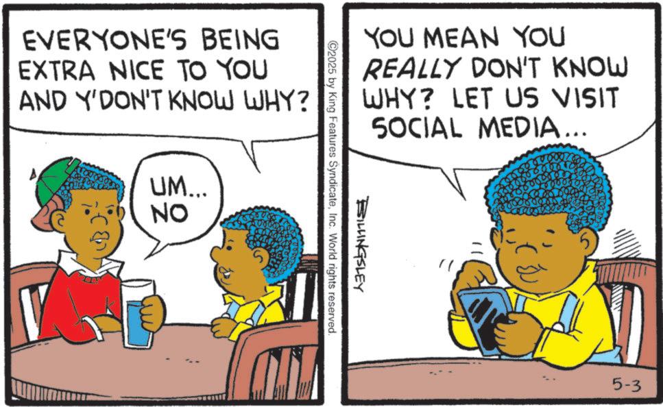 Comics OCR: EVERYONE'S BEING EXTRA NICE TO YOU AND Y'DON'T KNOW WHY? A UM... NO YOU MEAN YOU REALLY DON'T KNOW WHY? LET US VISIT SOCIAL MEDIA... BILLINGSLEY 2025 by King Features SyndicateInc. World rights reserved. 5-3 EVERYONE'S BEING EXTRA NICE TO YOU AND Y'DON'T KNOW WHY ? A UM ... NO YOU MEAN YOU REALLY DON'T KNOW WHY ? LET US VISIT SOCIAL MEDIA ... BILLINGSLEY 2025 by King Features SyndicateInc. World rights reserved . 5-3