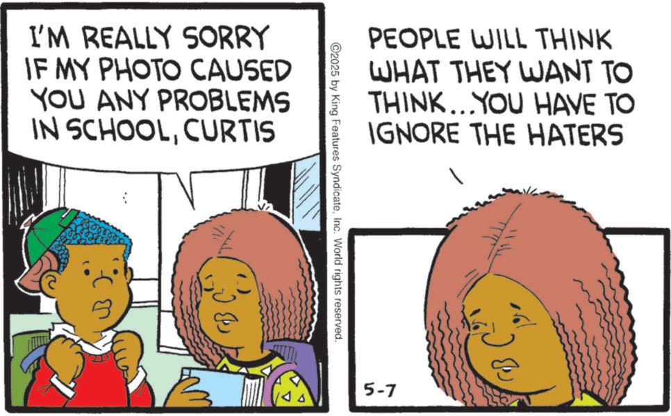 Animation OCR: I'M REALLY SORRY IF MY PHOTO CAUSED YOU ANY PROBLEMS IN SCHOOLCURTIS 1/li PEOPLE WILL THINK WHAT THEY WANT TO THINK...YOU HAVE TO IGNORE THE HATERS 2025 by King Features SyndicateInc. World rights reserved. 5-7 CB C² I'M REALLY SORRY IF MY PHOTO CAUSED YOU ANY PROBLEMS IN SCHOOLCURTIS 1 / li PEOPLE WILL THINK WHAT THEY WANT TO THINK ... YOU HAVE TO IGNORE THE HATERS 2025 by King Features SyndicateInc. World rights reserved . 5-7 CB C²