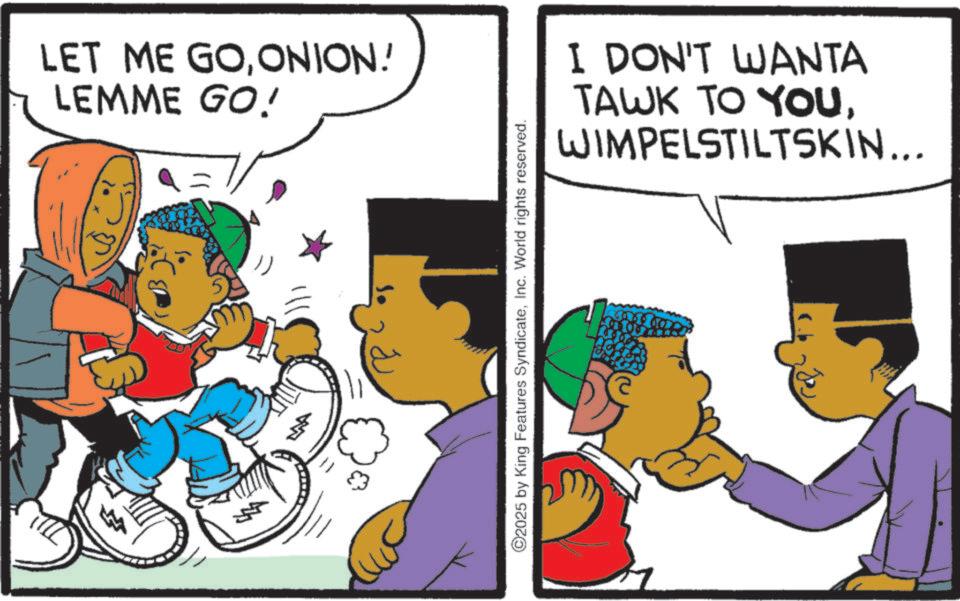 Pleased OCR: LET ME GOONION! LEMME GO! ©2025 by King Features SyndicateInc. World rights reserved. I DON'T WANTA TAWK TO YOUWIMPELSTILTSKIN... 160 LET ME GOONION ! LEMME GO ! © 2025 by King Features SyndicateInc. World rights reserved . I DON'T WANTA TAWK TO YOUWIMPELSTILTSKIN ... 160