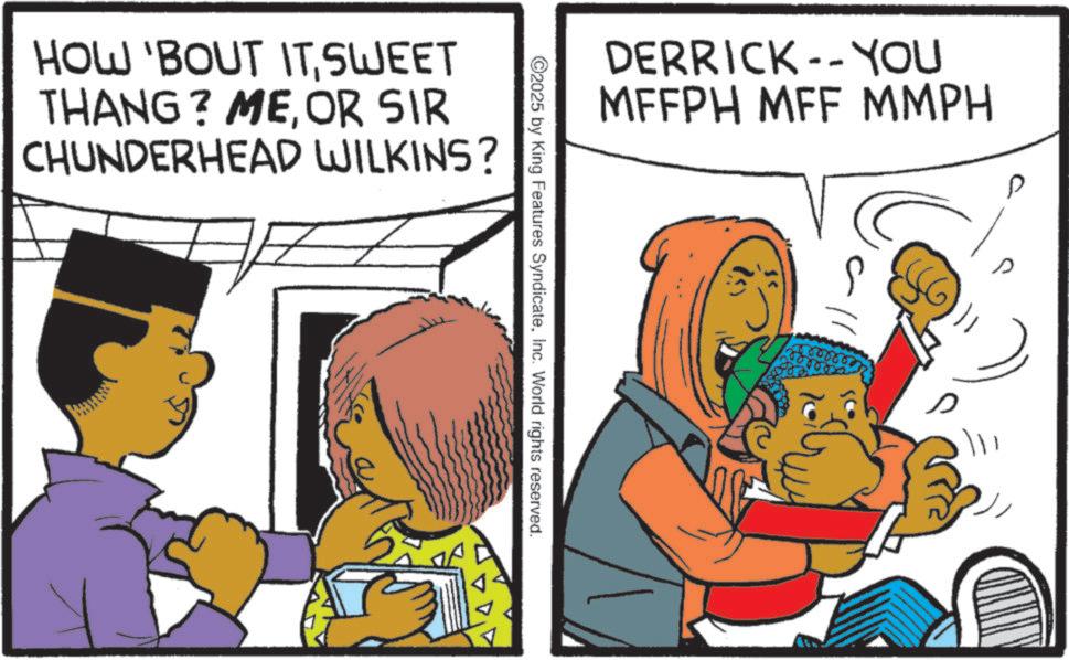 Animated cartoon OCR: HOW 'BOUT ITSWEET THANG? MEOR SIR CHUNDERHEAD WILKINS? DERRICK-- YOU MFFPH MFF MMPH C2025 by King Features SyndicateInc. World rights reserved. s s HOW ' BOUT ITSWEET THANG ? MEOR SIR CHUNDERHEAD WILKINS ? DERRICK-- YOU MFFPH MFF MMPH C2025 by King Features SyndicateInc. World rights reserved . s s