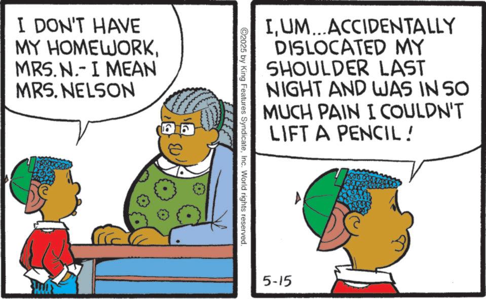 Animation OCR: I DON'T HAVE MY HOMEWORKMRS. N.- I MEAN MRS. NELSON IUM...ACCIDENTALLY DISLOCATED MY SHOULDER LAST NIGHT AND WAS IN SO MUCH PAIN I COULDN'T LIFT A PENCIL! ©2025 by King Features SyndicateInc. World rights reserved. 5-15 160000 I DON'T HAVE MY HOMEWORKMRS . N.- I MEAN MRS . NELSON IUM ... ACCIDENTALLY DISLOCATED MY SHOULDER LAST NIGHT AND WAS IN SO MUCH PAIN I COULDN'T LIFT A PENCIL ! © 2025 by King Features SyndicateInc. World rights reserved . 5-15 160000