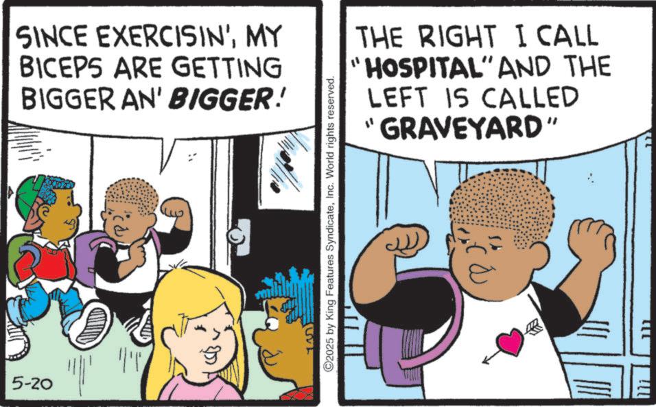 Fiction OCR: SINCE EXERCISIN'MY BICEPS ARE GETTING BIGGER AN' BIGGER! THE RIGHT I CALL "HOSPITAL" AND THE LEFT IS CALLED "GRAVEYARD" 5-20 ||'|' UVE ©2025 by King Features SyndicateInc. World rights reserved. SINCE EXERCISIN 'MY BICEPS ARE GETTING BIGGER AN ' BIGGER ! THE RIGHT I CALL " HOSPITAL " AND THE LEFT IS CALLED " GRAVEYARD " 5-20 || ' | ' UVE © 2025 by King Features SyndicateInc. World rights reserved .