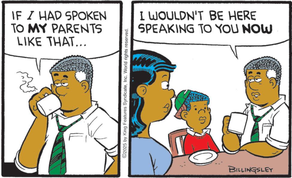 Fiction OCR: IF I HAD SPOKEN TO MY PARENTS LIKE THAT... 0 0 0 0 0 0 ©2025 by King Features SyndicateInc. World rights reserved. I WOULDN'T BE HERE SPEAKING TO YOU NOW 3 BILLINGSLEY IF I HAD SPOKEN TO MY PARENTS LIKE THAT ... 0 0 0 0 0 0 © 2025 by King Features SyndicateInc. World rights reserved . I WOULDN'T BE HERE SPEAKING TO YOU NOW 3 BILLINGSLEY