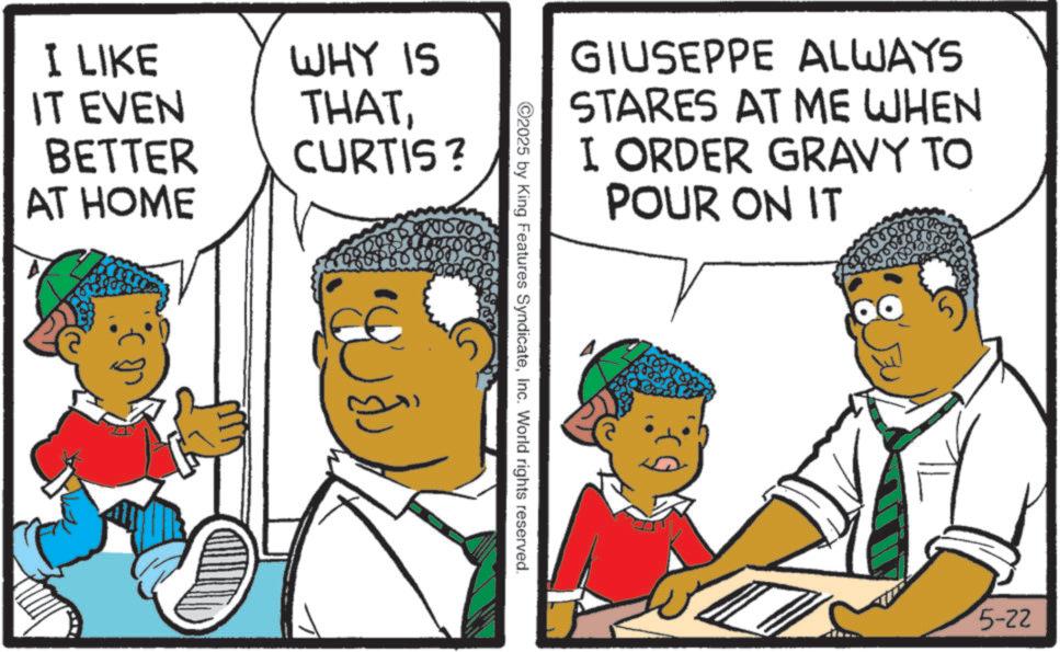 Photo caption OCR: I LIKE IT EVEN BETTER AT HOME WHY IS THATCURTIS? GIUSEPPE ALWAYS STARES AT ME WHEN I ORDER GRAVY TO POUR ON IT ©2025 by King Features SyndicateInc. World rights reserved. 5-22 I LIKE IT EVEN BETTER AT HOME WHY IS THATCURTIS ? GIUSEPPE ALWAYS STARES AT ME WHEN I ORDER GRAVY TO POUR ON IT © 2025 by King Features SyndicateInc. World rights reserved . 5-22