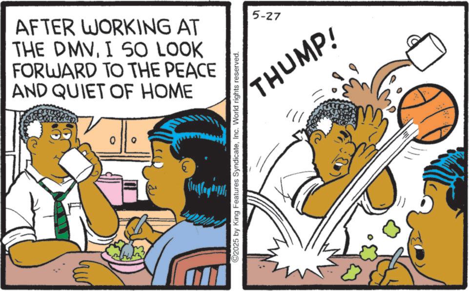 Comic book OCR: AFTER WORKING AT THE DMVI SO LOOK FORWARD TO THE PEACE AND QUIET OF HOME 0 ©2025 by King Features SyndicateInc. World rights reserved. 5-27 THUMP! AFTER WORKING AT THE DMVI SO LOOK FORWARD TO THE PEACE AND QUIET OF HOME 0 © 2025 by King Features SyndicateInc. World rights reserved . 5-27 THUMP !