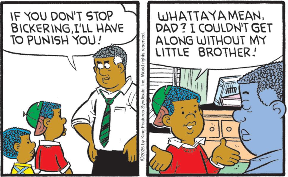 Child OCR: IF YOU DON'T STOP BICKERINGI'LL HAVE TO PUNISH YOU! 5 ©2025 by King Features SyndicateInc. World rights reserved. WHATTAYAMEANDAD? I COULDN'T GET ALONG WITHOUT MY LITTLE BROTHER! ? IF YOU DON'T STOP BICKERINGI'LL HAVE TO PUNISH YOU ! 5 © 2025 by King Features SyndicateInc. World rights reserved . WHATTAYAMEANDAD ? I COULDN'T GET ALONG WITHOUT MY LITTLE BROTHER ! ?