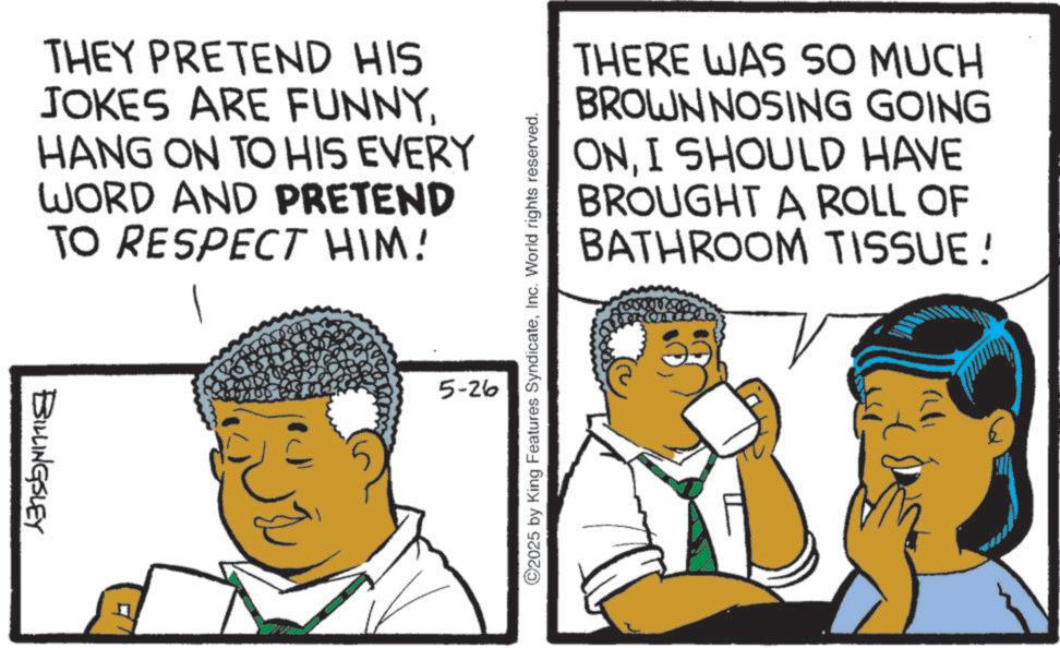 Afro OCR: THEY PRETEND HIS JOKES ARE FUNNYHANG ON TO HIS EVERY WORD AND PRETEND TO RESPECT HIM! BILLINGSLEY 5-26 ©2025 by King Features SyndicateInc. World rights reserved. THERE WAS SO MUCH BROWN NOSING GOING ONI SHOULD HAVE BROUGHT A ROLL OF BATHROOM TISSUE! THEY PRETEND HIS JOKES ARE FUNNYHANG ON TO HIS EVERY WORD AND PRETEND TO RESPECT HIM ! BILLINGSLEY 5-26 © 2025 by King Features SyndicateInc. World rights reserved . THERE WAS SO MUCH BROWN NOSING GOING ONI SHOULD HAVE BROUGHT A ROLL OF BATHROOM TISSUE !