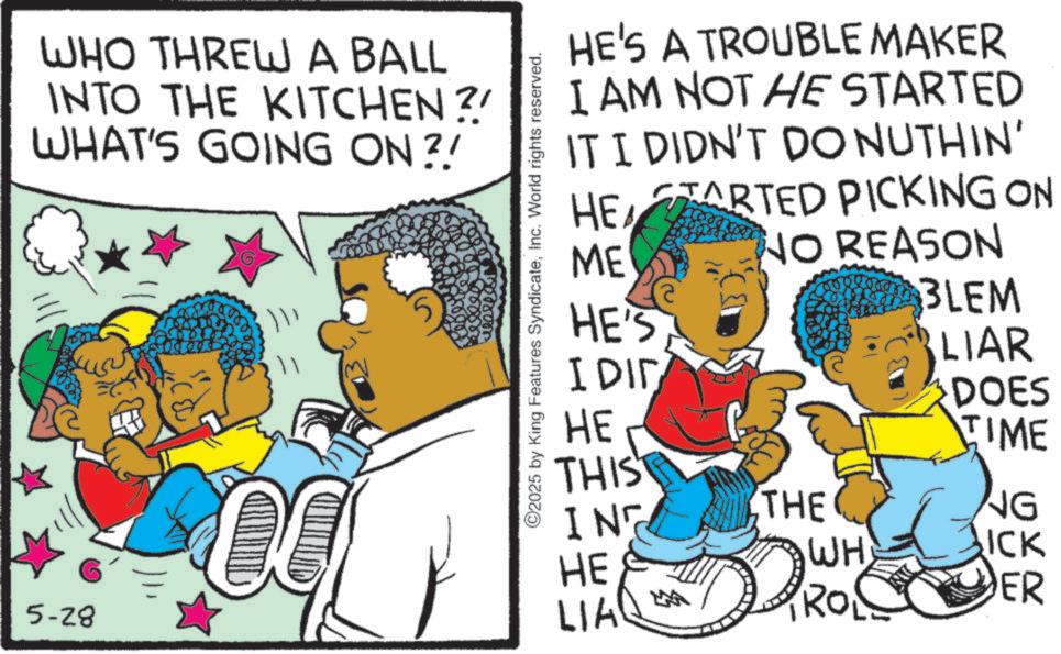 Fictional character OCR: 5-28 WHO THREW A BALL INTO THE KITCHEN? WHAT'S GOING ON?! HE'S A TROUBLE MAKER I AM NOT HE STARTED IT I DIDN'T DO NUTHIN' STARTED PICKING ON HE ME NO REASON ©2025 by King Features SyndicateInc. World rights reserved. 3LEM HE'S I DID LIAR DOES HE THIS TIME IN THE NG WH ICK HE LIA PRO1 ER 5-28 WHO THREW A BALL INTO THE KITCHEN ? WHAT'S GOING ON ?! HE'S A TROUBLE MAKER I AM NOT HE STARTED IT I DIDN'T DO NUTHIN ' STARTED PICKING ON HE ME NO REASON © 2025 by King Features SyndicateInc. World rights reserved . 3LEM HE'S I DID LIAR DOES HE THIS TIME IN THE NG WH ICK HE LIA PRO1 ER