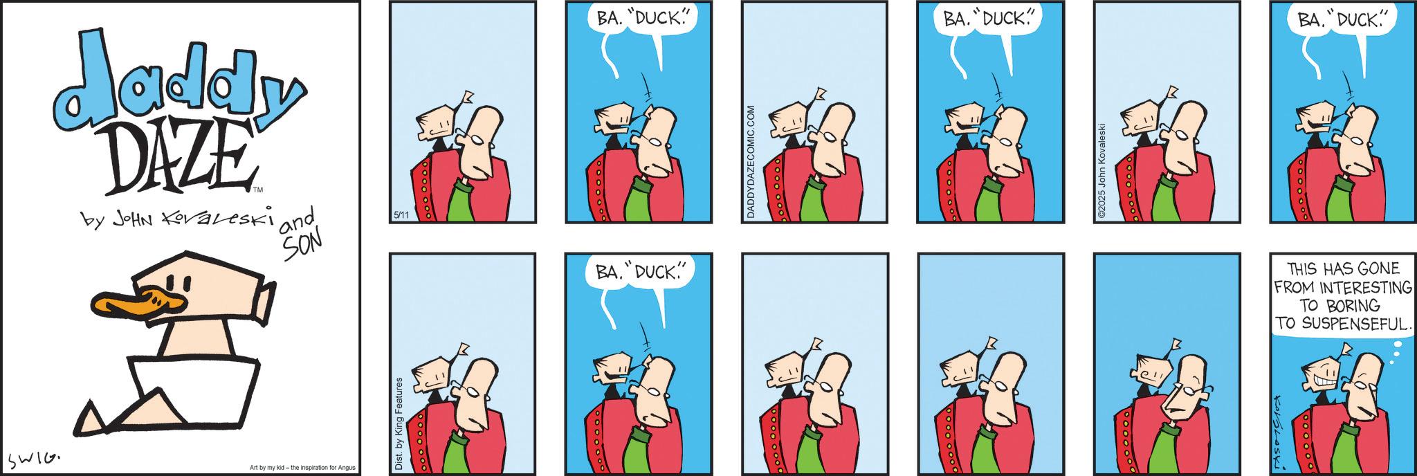 Comic book OCR: daddy DAZE by JOHN Koraleski and SON 5/11 SWIG Art by my kid - the inspiration for Angus Dist. by King Features BA."DUCK!"" BA. "DUCK" DADDYDAZECOMIC.COM BA. "DUCK" ell 5 John Kovaleski BA. DUCK" THIS HAS GONE FROM INTERESTING TO BORING TO SUSPENSEFUL. daddy DAZE by JOHN Koraleski and SON 5/11 SWIG Art by my kid - the inspiration for Angus Dist . by King Features BA . " DUCK ! " " BA . " DUCK " DADDYDAZECOMIC.COM BA . " DUCK " ell 5 John Kovaleski BA . DUCK " THIS HAS GONE FROM INTERESTING TO BORING TO SUSPENSEFUL .